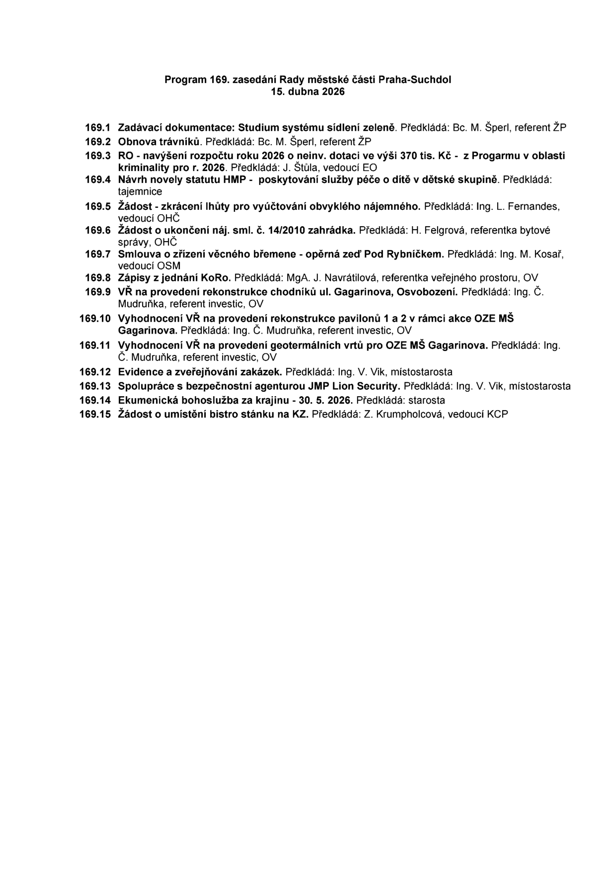 Program 169. zasedání Rady městské části Praha-Suchdol, 15. dubna 2026. Body jednání: 169.1 Zadávací dokumentace: Studium systému sídlení zeleně (Bc. M. Šperl), 169.2 Obnova trávníků (Bc. M. Šperl), 169.3 RO - navýšení rozpočtu 2026 o neinv. dotaci 370 tis. Kč - z Programu v oblasti kriminality pro r. 2026 (J. Štůla), 169.4 Návrh novely statutu HMP - poskytování služby péče o dítě v dětské skupině (tajemnice), 169.5 Žádost - zkrácení lhůty pro vyúčtování obvyklého nájemného (Ing. L. Fernandes), 169.6 Žádost o ukončení náj. sml. č. 14/2010 zahrádka (H. Felgrová), 169.7 Smlouva o zřízení věcného břemene - opěrná zeď Pod Rybníčkem (Ing. M. Kosař), 169.8 Zápisy z jednání KoRo (MgA. J. Navrátilová), 169.9 VŘ na provedení rekonstrukce chodníků ul. Gagarinova, Osvobození (Ing. Č. Mudruňka), 169.10 Vyhodnocení VŘ na provedení rekonstrukce pavilonů 1 a 2 v rámci akce OZE MŠ Gagarinova (Ing. Č. Mudruňka), 169.11 Vyhodnocení VŘ na provedení geotermálních vrtů pro OZE MŠ Gagarinova (Ing. Č. Mudruňka), 169.12 Evidence a zveřejňování zakázek (Ing. V. Vik), 169.13 Spolupráce s bezpečnostní agenturou JMP Lion Security (Ing. V. Vik), 169.14 Ekumenická bohoslužba za krajinu - 30. 5. 2026 (starosta), 169.15 Žádost o umístění bistro stánku na KZ (Z. Krumpholcová).