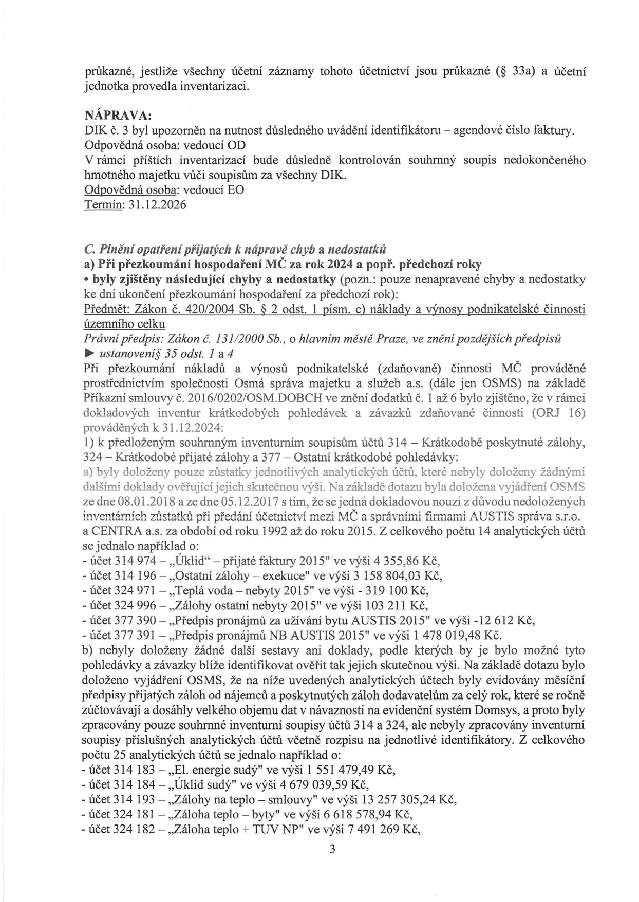 Strana 3 úředního dokumentu týkající se kontroly hospodaření. Obsah: 
1. NÁPRAVA: Upozornění na uvádění identifikátoru (agendové číslo faktury) u DIK č. 3, odpovědná osoba vedoucí OD. Kontrola souhrnného soupisu nedokončeného hmotného majetku, odpovědná osoba vedoucí EO, termín 31.12.2026.
2. C. Plnění opatření přijatých k nápravě chyb a nedostatků: a) Při přezkoumání hospodaření MČ za rok 2024 a předchozí roky byly zjištěny chyby dle zákona č. 420/2004 Sb. a zákona č. 131/2000 Sb. při kontrole účtů 314, 324 a 377 společností Osmá správa majetku a služeb a.s. (OSMS). 
- Zjištěno, že u 14 analytických účtů (např. 314 974 „Úklid“ 4 355,86 Kč, 314 196 „Ostatní zálohy - exekuce“ 3 158 804,03 Kč, 324 971 „Teplá voda - nebyty“ -319 100 Kč, 324 996 „Zálohy ostatní nebyty“ 103 211 Kč, 377 390 „Předpis pronájmů“ -12 612 Kč, 377 391 „Předpis pronájmů NB“ 1 478 019,48 Kč) chybí doklady k ověření zůstatků z let 1992-2015 (dokladová nouze po firmách AUSTIS a CENTRA).
- U 25 analytických účtů (např. 314 183 „El. energie sudý“ 1 551 479,49 Kč, 314 184 „Úklid sudý“ 4 679 039,59 Kč, 314 193 „Zálohy na teplo“ 13 257 305,24 Kč, 324 181 „Záloha teplo - byty“ 6 618 578,94 Kč, 324 182 „Záloha teplo + TUV NP“ 7 491 269 Kč) nebyly doloženy podrobné inventurní soupisy, pouze souhrnné, kvůli velkému objemu dat v systému Domsys.