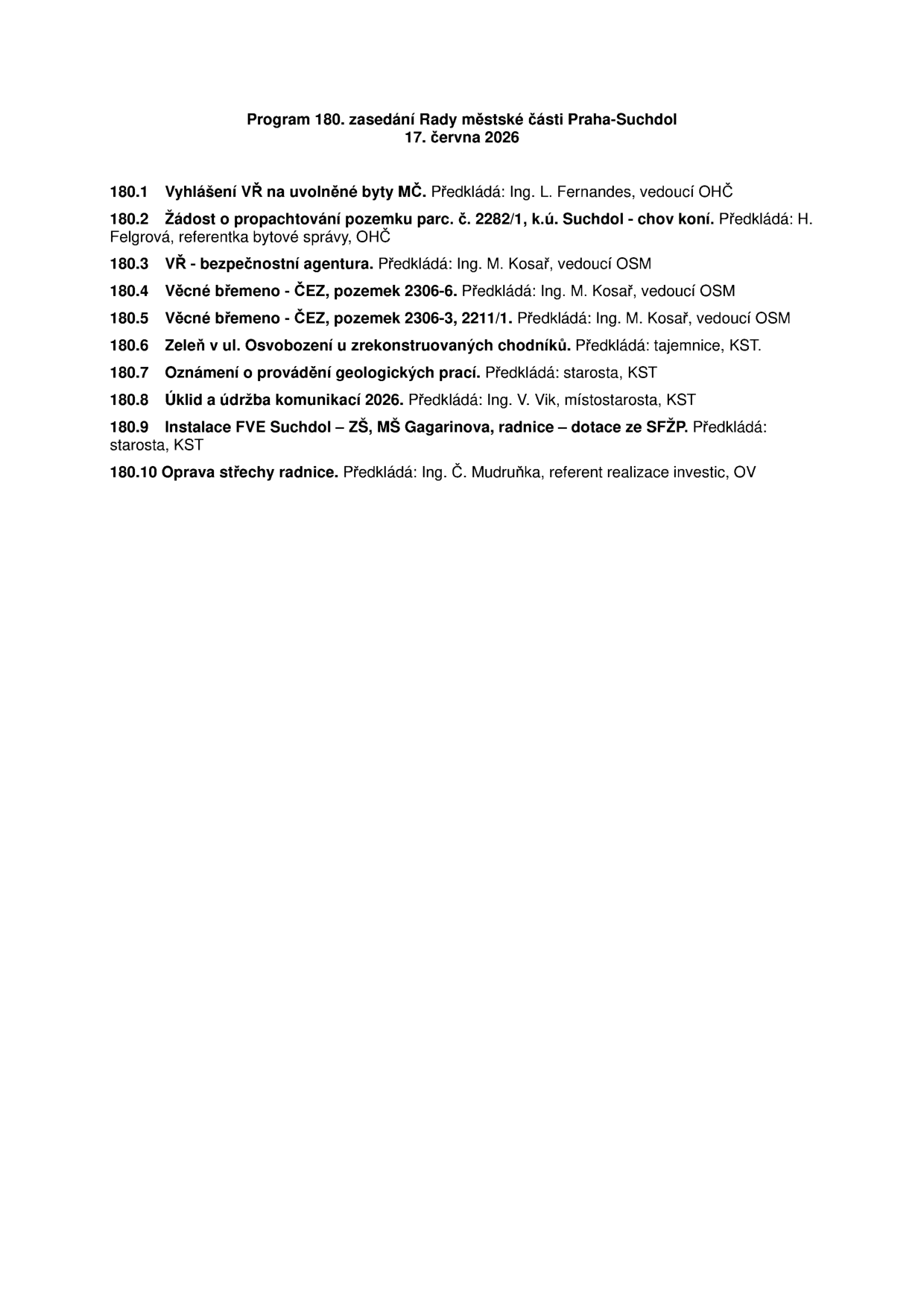 Program 180. zasedání Rady městské části Praha-Suchdol, 17. června 2026. Body programu: 180.1 Vyhlášení VŘ na uvolněné byty MČ (Ing. L. Fernandes), 180.2 Žádost o propachtování pozemku parc. č. 2282/1, k.ú. Suchdol - chov koní (H. Felgrová), 180.3 VŘ - bezpečnostní agentura (Ing. M. Kosař), 180.4 Věcné břemeno - ČEZ, pozemek 2306-6 (Ing. M. Kosař), 180.5 Věcné břemeno - ČEZ, pozemek 2306-3, 2211/1 (Ing. M. Kosař), 180.6 Zeleň v ul. Osvobození u zrekonstruovaných chodníků (tajemnice, KST), 180.7 Oznámení o provádění geologických prací (starosta, KST), 180.8 Úklid a údržba komunikací 2026 (Ing. V. Vik, KST), 180.9 Instalace FVE Suchdol – ZŠ, MŠ Gagarinova, radnice – dotace ze SFŽP (starosta, KST), 180.10 Oprava střechy radnice (Ing. Č. Mudruňka, OV).