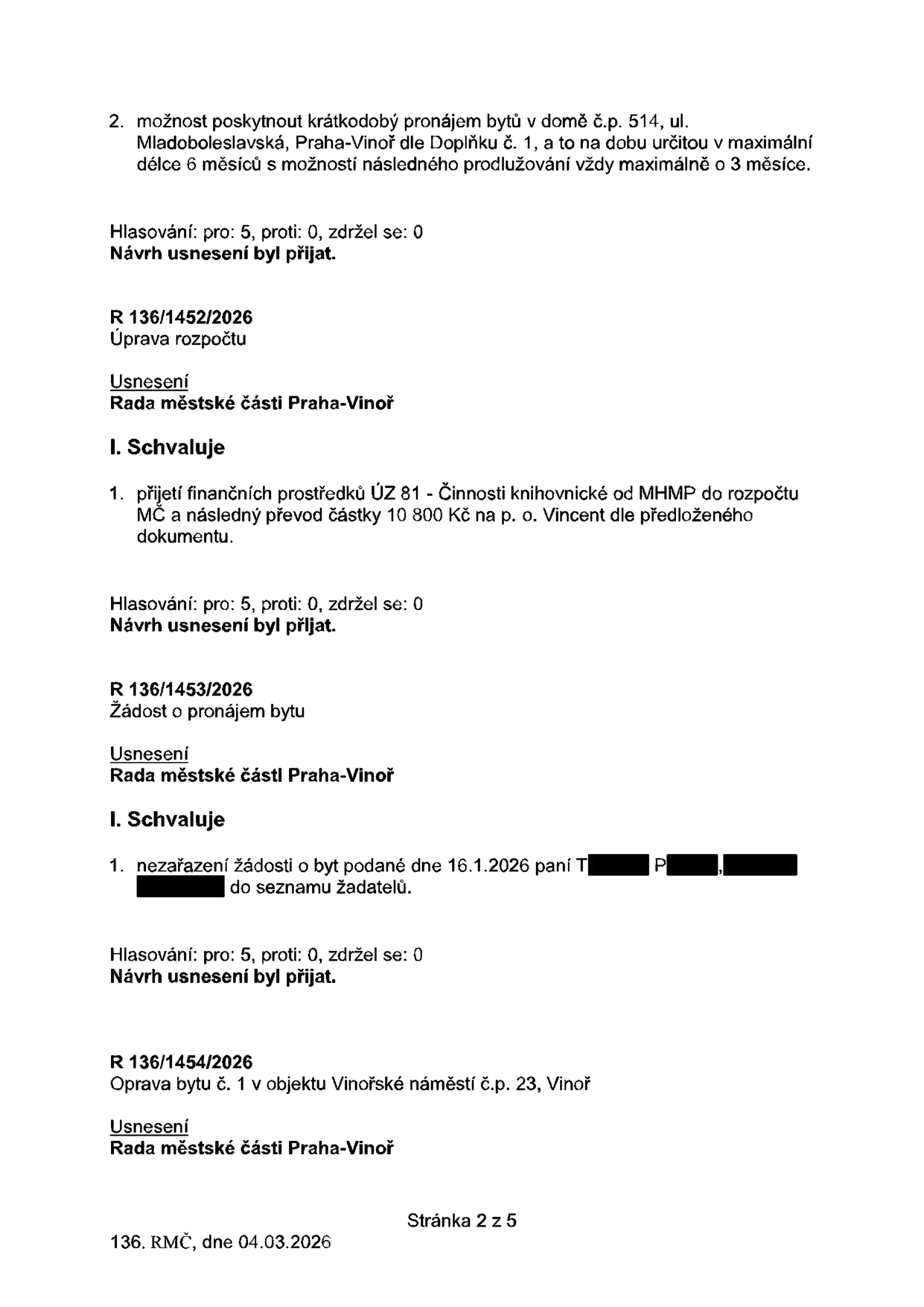 Výpis z usnesení Rady městské části Praha-Vinoř ze dne 04.03.2026 (stránka 2 z 5): 1. Možnost poskytnout krátkodobý pronájem bytů v domě č.p. 514, ul. Mladoboleslavská, Praha-Vinoř dle Doplňku č. 1, na dobu určitou v maximální délce 6 měsíců s možností prodlužování o 3 měsíce (hlasování: 5 pro, 0 proti, 0 zdržel se, přijato). 2. Usnesení R 136/1452/2026: Úprava rozpočtu - přijetí finančních prostředků ÚZ 81 (Činnosti knihovnické) od MHMP do rozpočtu MČ a převod částky 10 800 Kč na p. o. Vincent (hlasování: 5 pro, 0 proti, 0 zdržel se, přijato). 3. Usnesení R 136/1453/2026: Žádost o pronájem bytu - nezařazení žádosti o byt podané dne 16.1.2026 paní T. P. do seznamu žadatelů (hlasování: 5 pro, 0 proti, 0 zdržel se, přijato). 4. Usnesení R 136/1454/2026: Oprava bytu č. 1 v objektu Vinořské náměstí č.p. 23, Vinoř.