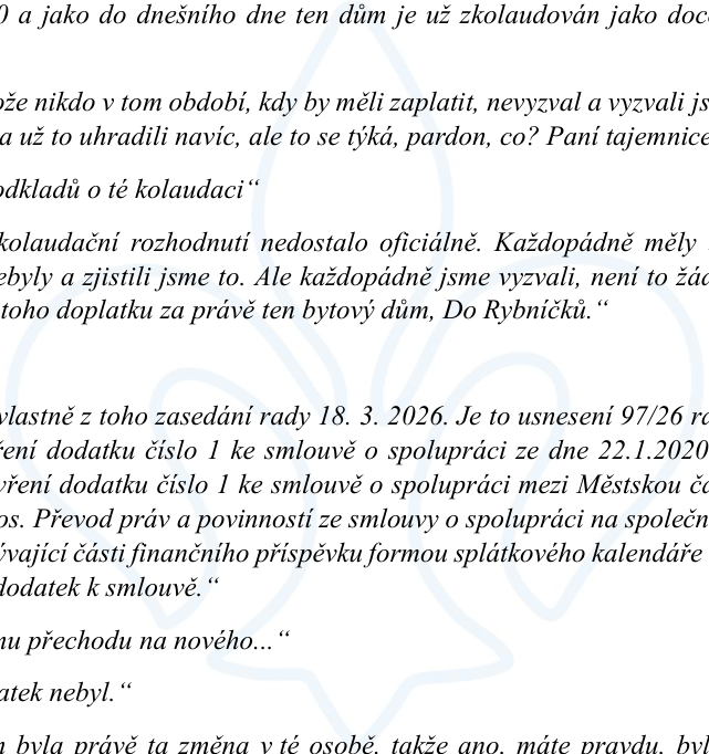 Úryvek zápisu z jednání rady (pravděpodobně městské části): „...a jako do dnešního dne ten dům je už zkolaudován jako doc...“, „...že nikdo v tom období, kdy by měli zaplatit, nevyzval a vyzvali jsme...“, „...a už to uhradili navíc, ale to se týká, pardon, co? Paní tajemnice...“, „...odkladů o té kolaudaci“, „...kolaudační rozhodnutí nedostalo oficiálně. Každopádně měly...“, „...byly a zjistili jsme to. Ale každopádně jsme vyzvali, není to žád...“, „...toho doplatku za právě ten bytový dům, Do Rybníčků.“, „...vlastně z toho zasedání rady 18. 3. 2026. Je to usnesení 97/26 ro...“, „...ření dodatku číslo 1 ke smlouvě o spolupráci ze dne 22.1.2020...“, „...vření dodatku číslo 1 ke smlouvě o spolupráci mezi Městskou čá...“, „...os. Převod práv a povinností ze smlouvy o spolupráci na společn...“, „...úvající části finančního příspěvku formou splátkového kalendáře...“, „...dodatek k smlouvě.“, „...mu přechodu na nového...“, „...atek nebyl.“, „...byla právě ta změna v té osobě, takže ano, máte pravdu, byl...“