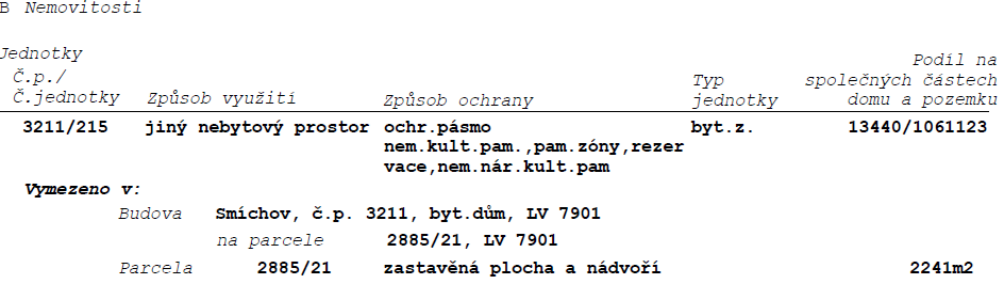 Výpis z katastru nemovitostí, část B: Nemovitosti. Jednotka č. 3211/215, způsob využití: jiný nebytový prostor, způsob ochrany: ochr. pásmo nem. kult. pam., pam. zóny, rezervace, nem. nár. kult. pam., typ jednotky: byt.z., podíl na společných částech domu a pozemku: 13440/1061123. Vymezeno v budově: Smíchov, č.p. 3211, byt. dům, LV 7901, na parcele 2885/21, LV 7901. Parcela 2885/21, zastavěná plocha a nádvoří, 2241 m2.
