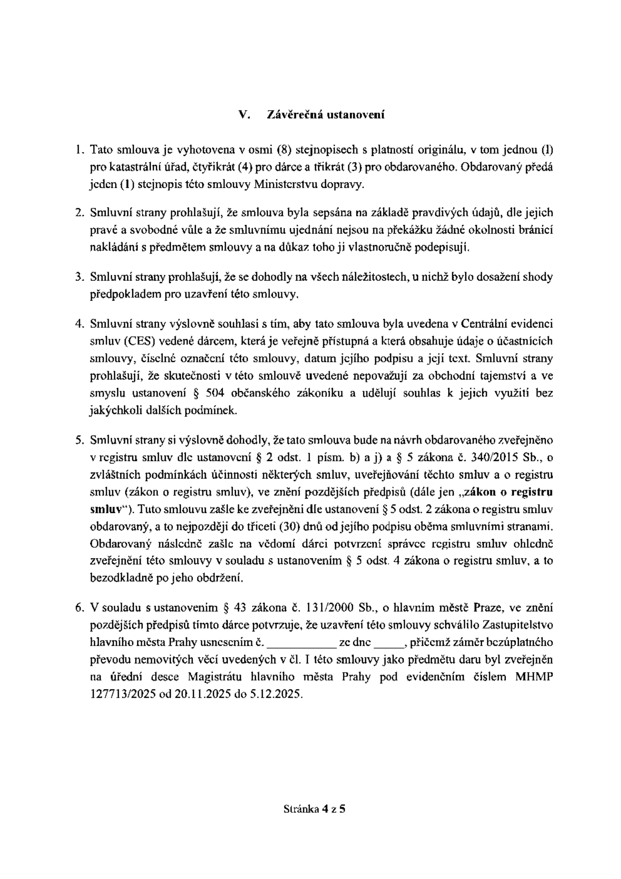 V. Závěrečná ustanovení. 1. Tato smlouva je vyhotovena v osmi (8) stejnopisech s platností originálu, v tom jednou (1) pro katastrální úřad, čtyřikrát (4) pro dárce a třikrát (3) pro obdarovaného. Obdarovaný předá jeden (1) stejnopis této smlouvy Ministerstvu dopravy. 2. Smluvní strany prohlašují, že smlouva byla sepsána na základě pravdivých údajů, dle jejich pravé a svobodné vůle a že smluvnímu ujednání nejsou na překážku žádné okolnosti bránící nakládání s předmětem smlouvy a na důkaz toho ji vlastnoručně podepisují. 3. Smluvní strany prohlašují, že se dohodly na všech náležitostech, u nichž bylo dosažení shody předpokladem pro uzavření této smlouvy. 4. Smluvní strany výslovně souhlasí s tím, aby tato smlouva byla uvedena v Centrální evidenci smluv (CES) vedené dárcem, která je veřejně přístupná a která obsahuje údaje o účastnících smlouvy, číselné označení této smlouvy, datum jejího podpisu a její text. Smluvní strany prohlašují, že skutečnosti v této smlouvě uvedené nepovažují za obchodní tajemství a ve smyslu ustanovení § 504 občanského zákoníku a udělují souhlas k jejich využití bez jakýchkoli dalších podmínek. 5. Smluvní strany si výslovně dohodly, že tato smlouva bude na návrh obdarovaného zveřejněno v registru smluv dle ustanovení § 2 odst. 1 písm. b) a j) a § 5 zákona č. 340/2015 Sb., o zvláštních podmínkách účinnosti některých smluv, uveřejňování těchto smluv a o registru smluv (zákon o registru smluv), ve znění pozdějších předpisů (dále jen „zákon o registru smluv“). Tuto smlouvu zašle ke zveřejnění dle ustanovení § 5 odst. 2 zákona o registru smluv obdarovaný, a to nejpozději do třiceti (30) dnů od jejího podpisu oběma smluvními stranami. Obdarovaný následně zašle na vědomí dárci potvrzení správce registru smluv ohledně zveřejnění této smlouvy v souladu s ustanovením § 5 odst. 4 zákona o registru smluv, a to bezodkladně po jeho obdržení. 6. V souladu s ustanovením § 43 zákona č. 131/2000 Sb., o hlavním městě Praze, ve znění pozdějších předpisů tímto dárce potvrzuje, že uzavření této smlouvy schválilo Zastupitelstvo hlavního města Prahy usnesením č. ________ ze dne ________, přičemž záměr bezúplatného převodu nemovitých věcí uvedených v čl. I této smlouvy jako předmětu daru byl zveřejněn na úřední desce Magistrátu hlavního města Prahy pod evidenčním číslem MHMP 127713/2025 od 20.11.2025 do 5.12.2025. Stránka 4 z 5.