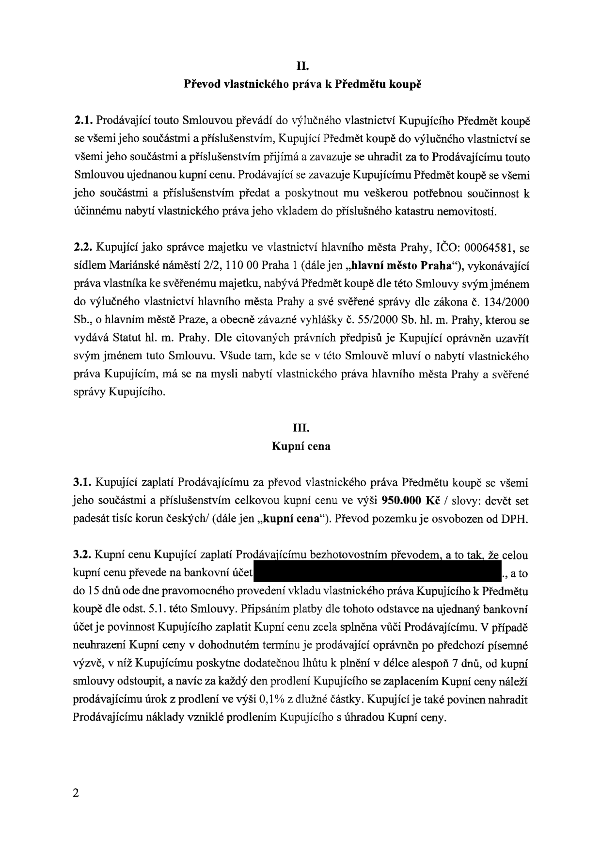 Výňatek ze smlouvy o převodu nemovitosti. Článek II. Převod vlastnického práva k Předmětu koupě: 2.1. Prodávající převádí vlastnictví na Kupujícího, který se zavazuje uhradit kupní cenu a poskytnout součinnost při vkladu do katastru. 2.2. Kupující je hlavní město Praha, IČO: 00064581, se sídlem Mariánské náměstí 2/2, 110 00 Praha 1, jednající jako správce majetku. Článek III. Kupní cena: 3.1. Kupní cena činí 950.000 Kč (devět set padesát tisíc korun českých), převod pozemku je osvobozen od DPH. 3.2. Kupní cena bude uhrazena bezhotovostním převodem na bankovní účet do 15 dnů od právní moci vkladu vlastnického práva. V případě prodlení má prodávající právo na úrok z prodlení ve výši 0,1 % z dlužné částky za každý den a právo odstoupit od smlouvy po poskytnutí dodatečné lhůty 7 dnů.