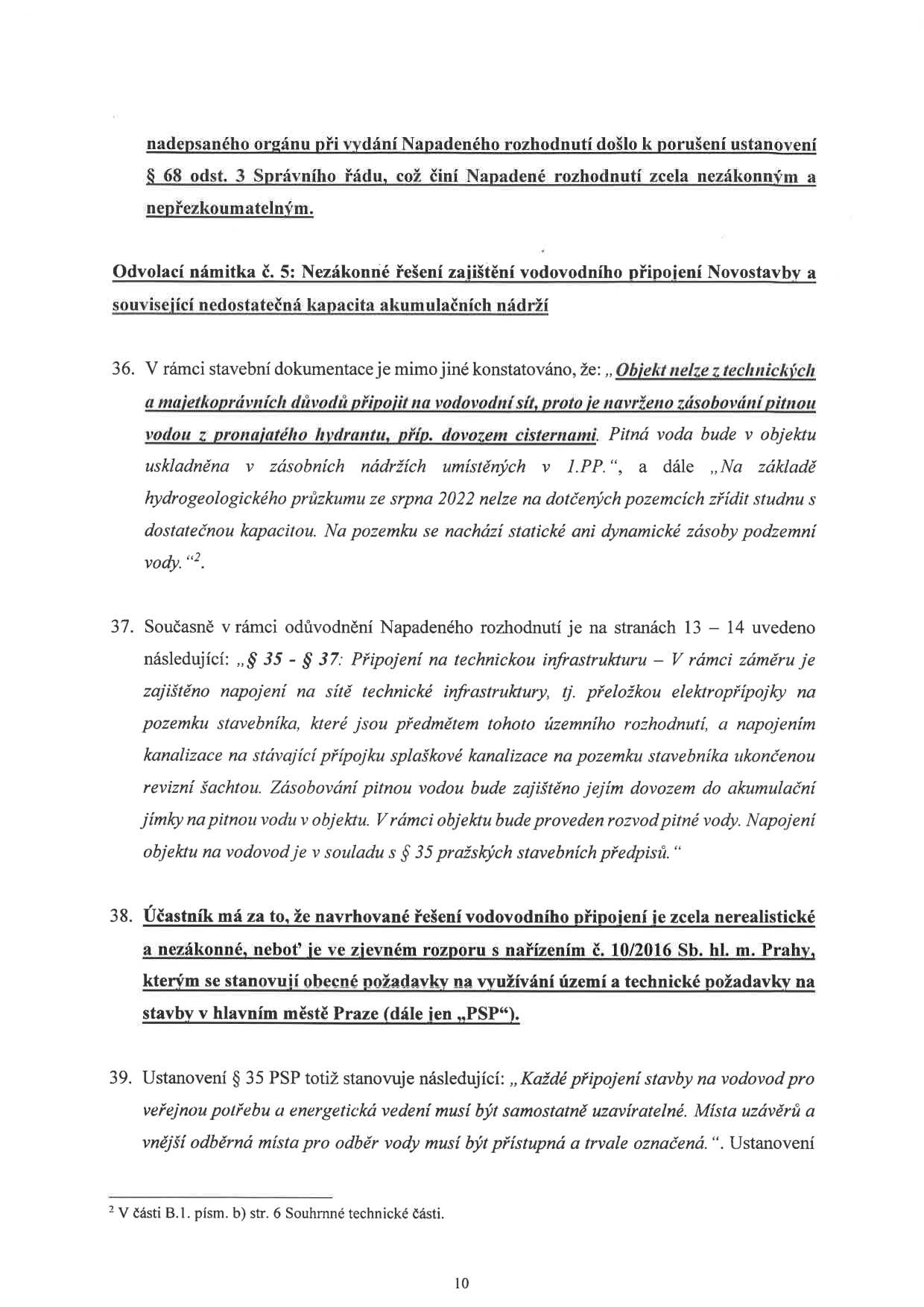Strana 10 právního dokumentu (odvolání). Obsahuje text: 'nadepsaného orgánu při vydání Napadeného rozhodnutí došlo k porušení ustanovení § 68 odst. 3 Správního řádu, což činí Napadené rozhodnutí zcela nezákonným a nepřezkoumatelným. Odvolací námitka č. 5: Nezákonné řešení zajištění vodovodního připojení Novostavby a související nedostatečná kapacita akumulačních nádrží. 36. V rámci stavební dokumentace je mimo jiné konstatováno, že: „Objekt nelze z technických a majetkoprávních důvodů připojit na vodovodní síť, proto je navrženo zásobování pitnou vodou z pronajatého hydrantu, příp. dovozem cisternami. Pitná voda bude v objektu uskladněna v zásobních nádržích umístěných v 1.PP.“, a dále „Na základě hydrogeologického průzkumu ze srpna 2022 nelze na dotčených pozemcích zřídit studnu s dostatečnou kapacitou. Na pozemku se nachází statické ani dynamické zásoby podzemní vody.“2. 37. Současně v rámci odůvodnění Napadeného rozhodnutí je na stranách 13 – 14 uvedeno následující: „§ 35 - § 37: Připojení na technickou infrastrukturu – V rámci záměru je zajištěno napojení na sítě technické infrastruktury, tj. přeložkou elektropřípojky na pozemku stavebníka, které jsou předmětem tohoto územního rozhodnutí, a napojením kanalizace na stávající přípojku splaškové kanalizace na pozemku stavebníka ukončenou revizní šachtou. Zásobování pitnou vodou bude zajištěno jejím dovozem do akumulační jímky na pitnou vodu v objektu. V rámci objektu bude proveden rozvod pitné vody. Napojení objektu na vodovod je v souladu s § 35 pražských stavebních předpisů.“ 38. Účastník má za to, že navrhované řešení vodovodního připojení je zcela nerealistické a nezákonné, neboť je ve zjevném rozporu s nařízením č. 10/2016 Sb. hl. m. Prahy, kterým se stanovují obecné požadavky na využívání území a technické požadavky na stavby v hlavním městě Praze (dále jen „PSP“). 39. Ustanovení § 35 PSP totiž stanovuje následující: „Každé připojení stavby na vodovod pro veřejnou potřebu a energetická vedení musí být samostatně uzavíratelné. Místa uzávěrů a vnější odběrná místa pro odběr vody musí být přístupná a trvale označená.“ Ustanovení. Poznámka pod čarou 2: V části B.1. písm. b) str. 6 Souhrnné technické části. Číslo stránky: 10.'