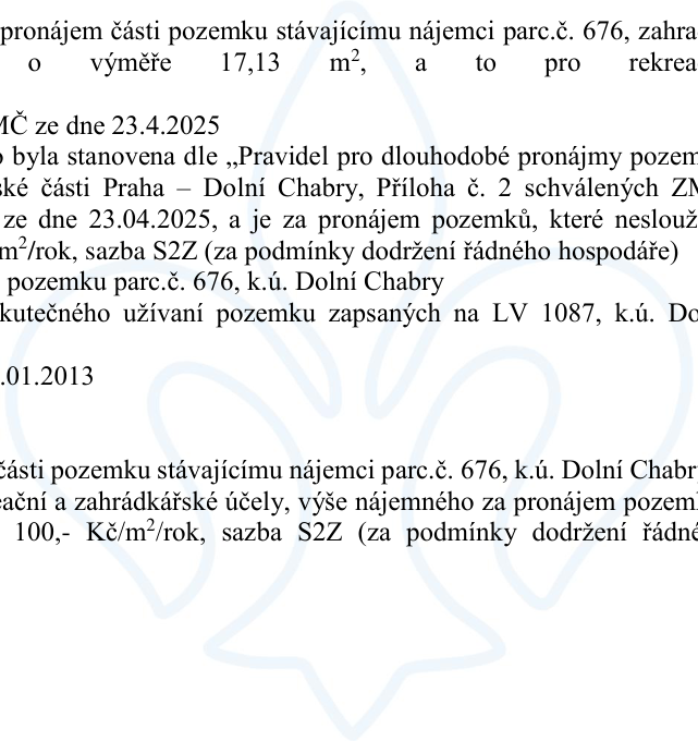 Výňatek z úředního dokumentu týkající se pronájmu části pozemku parc. č. 676 v k.ú. Dolní Chabry stávajícímu nájemci. Účel pronájmu: rekreační a zahrádkářské účely. Výměra: 17,13 m². Výše nájemného: 100,- Kč/m²/rok, sazba S2Z (za podmínky dodržení řádného hospodáře). Dokument zmiňuje usnesení MČ ze dne 23. 4. 2025 a pravidla pro dlouhodobé pronájmy pozemků městské části Praha – Dolní Chabry. Dále je zmíněno datum 01.01.2013 a LV 1087.