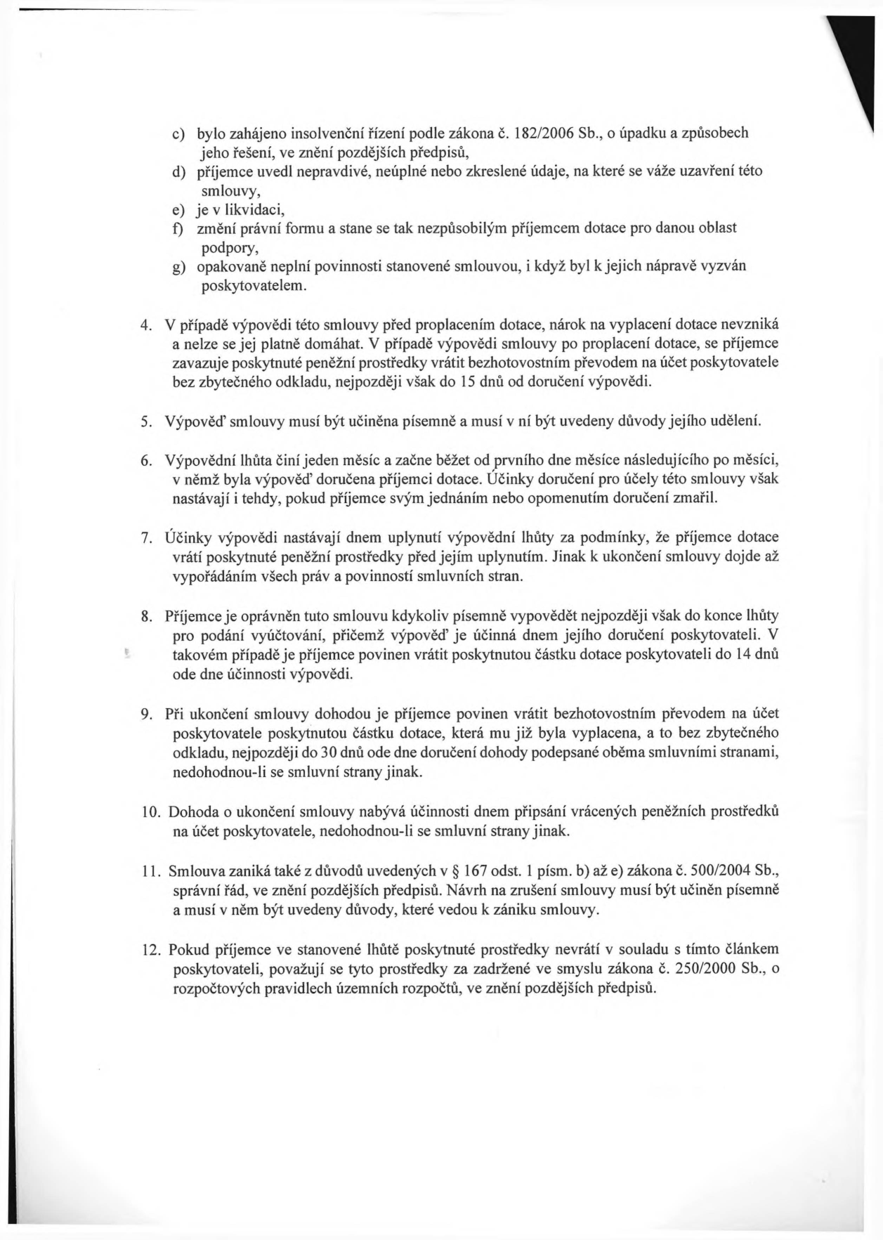Textová část smlouvy o poskytnutí dotace obsahující body 4 až 12:
4. V případě výpovědi této smlouvy před proplacením dotace, nárok na vyplacení dotace nevzniká a nelze se jej platně domáhat. V případě výpovědi smlouvy po proplacení dotace, se příjemce zavazuje poskytnuté peněžní prostředky vrátit bezhotovostním převodem na účet poskytovatele bez zbytečného odkladu, nejpozději však do 15 dnů od doručení výpovědi.
5. Výpověď smlouvy musí být učiněna písemně a musí v ní být uvedeny důvody jejího udělení.
6. Výpovědní lhůta činí jeden měsíc a začne běžet od prvního dne měsíce následujícího po měsíci, v němž byla výpověď doručena příjemci dotace. Účinky doručení pro účely této smlouvy však nastávají i tehdy, pokud příjemce svým jednáním nebo opomenutím doručení zmařil.
7. Účinky výpovědi nastávají dnem uplynutí výpovědní lhůty za podmínky, že příjemce dotace vrátí poskytnuté peněžní prostředky před jejím uplynutím. Jinak k ukončení smlouvy dojde až vypořádáním všech práv a povinností smluvních stran.
8. Příjemce je oprávněn tuto smlouvu kdykoliv písemně vypovědět nejpozději však do konce lhůty pro podání vyúčtování, přičemž výpověď je účinná dnem jejího doručení poskytovateli. V takovém případě je příjemce povinen vrátit poskytnutou částku dotace poskytovateli do 14 dnů ode dne účinnosti výpovědi.
9. Při ukončení smlouvy dohodou je příjemce povinen vrátit bezhotovostním převodem na účet poskytovatele poskytnutou částku dotace, která mu již byla vyplacena, a to bez zbytečného odkladu, nejpozději do 30 dnů ode dne doručení dohody podepsané oběma smluvními stranami, nedohodnou-li se smluvní strany jinak.
10. Dohoda o ukončení smlouvy nabývá účinnosti dnem připsání vrácených peněžních prostředků na účet poskytovatele, nedohodnou-li se smluvní strany jinak.
11. Smlouva zaniká také z důvodů uvedených v § 167 odst. 1 písm. b) až e) zákona č. 500/2004 Sb., správní řád, ve znění pozdějších předpisů. Návrh na zrušení smlouvy musí být učiněn písemně a musí v něm být uvedeny důvody, které vedou k zániku smlouvy.
12. Pokud příjemce ve stanovené lhůtě poskytnuté prostředky nevrátí v souladu s tímto článkem poskytovateli, považují se tyto prostředky za zadržené ve smyslu zákona č. 250/2000 Sb., o rozpočtových pravidlech územních rozpočtů, ve znění pozdějších předpisů.