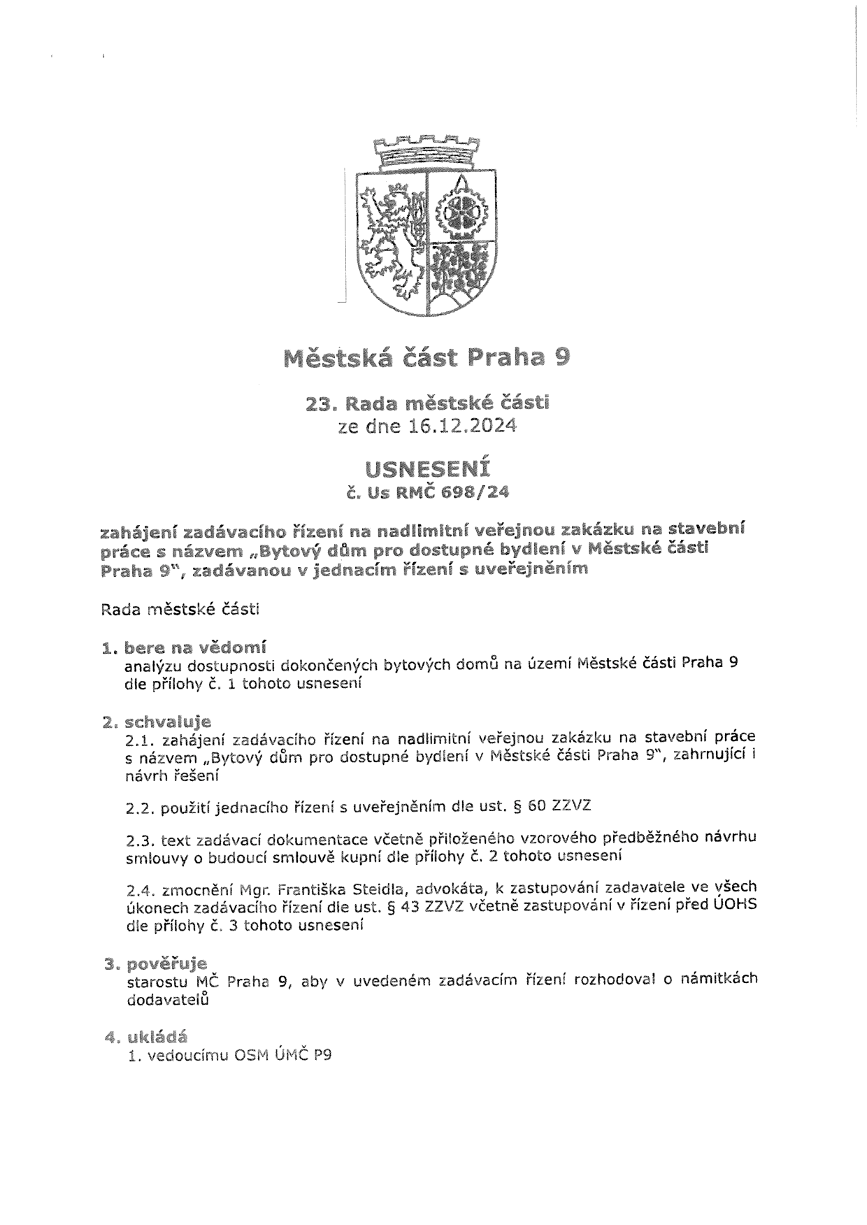 Městská část Praha 9, 23. Rada městské části ze dne 16.12.2024, USNESENÍ č. Us RMČ 698/24. Předmět: zahájení zadávacího řízení na nadlimitní veřejnou zakázku na stavební práce s názvem „Bytový dům pro dostupné bydlení v Městské části Praha 9“, zadávanou v jednacím řízení s uveřejněním. Rada městské části: 1. bere na vědomí analýzu dostupnosti dokončených bytových domů na území Městské části Praha 9 dle přílohy č. 1. 2. schvaluje: 2.1. zahájení zadávacího řízení na nadlimitní veřejnou zakázku na stavební práce s názvem „Bytový dům pro dostupné bydlení v Městské části Praha 9“, zahrnující návrh řešení; 2.2. použití jednacího řízení s uveřejněním dle ust. § 60 ZZVZ; 2.3. text zadávací dokumentace včetně přiloženého vzorového předběžného návrhu smlouvy o budoucí smlouvě kupní dle přílohy č. 2; 2.4. zmocnění Mgr. Františka Steidla, advokáta, k zastupování zadavatele ve všech úkonech zadávacího řízení dle ust. § 43 ZZVZ včetně zastupování v řízení před ÚOHS dle přílohy č. 3. 3. pověřuje starostu MČ Praha 9, aby v uvedeném zadávacím řízení rozhodoval o námitkách dodavatelů. 4. ukládá vedoucímu OSM ÚMČ P9.