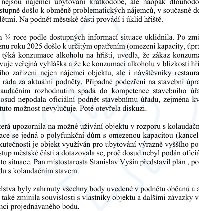 Výňatek z zápisu z jednání týkající se problematiky nájemníků a užívání objektu. Klíčové body: 1) Změna nájemníků z krátkodobých na dlouhodobé, v objektu nyní bydlí rodiny s dětmi. 2) Městská část zajišťuje úklid hřiště. 3) Situace se za poslední 3/4 roku uklidnila. 4) Od března 2025 platí opatření (omezení kapacity, úpravy). 5) Zákaz konzumace alkoholu na hřišti je dán vyhláškou, alkohol konzumují i návštěvníci restaurace. 6) Podezření na stavební úpravy v rozporu s kolaudačním rozhodnutím spadá pod stavební úřad. 7) Objekt je kolaudován jako polyfunkční dům s omezenou kapacitou (kanceláře, byty), ale existuje podezření, že je využíván pro ubytování vyššího počtu osob. 8) Místostarosta Stanislav Vyšín představil plán na uvedení objektu do souladu s kolaudačním stavem. 9) Do podnětu občanů byly zahrnuty všechny body, zmíněny jsou i souvislosti s vlastníky objektu.