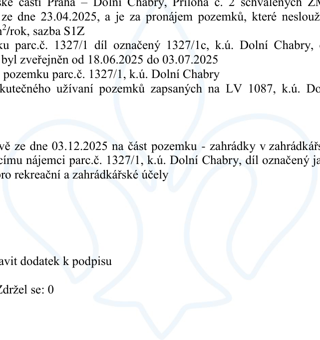 Výňatek z usnesení městské části Praha – Dolní Chabry. Obsahuje informace o pronájmu pozemků, které neslouží k podnikání, za sazbu S1Z. Týká se části pozemku parc.č. 1327/1, díl označený 1327/1c, k.ú. Dolní Chabry. Záměr byl zveřejněn od 18.06.2025 do 03.07.2025. Dále zmiňuje usnesení ze dne 03.12.2025 týkající se pronájmu části pozemku (zahrádky v zahrádkářské kolonii) stávajícímu nájemci na pozemku parc.č. 1327/1, k.ú. Dolní Chabry, díl označený jako 1327/1c, pro rekreační a zahrádkářské účely. Dokument obsahuje pokyn 'připravit dodatek k podpisu' a informaci o hlasování 'Zdržel se: 0'.