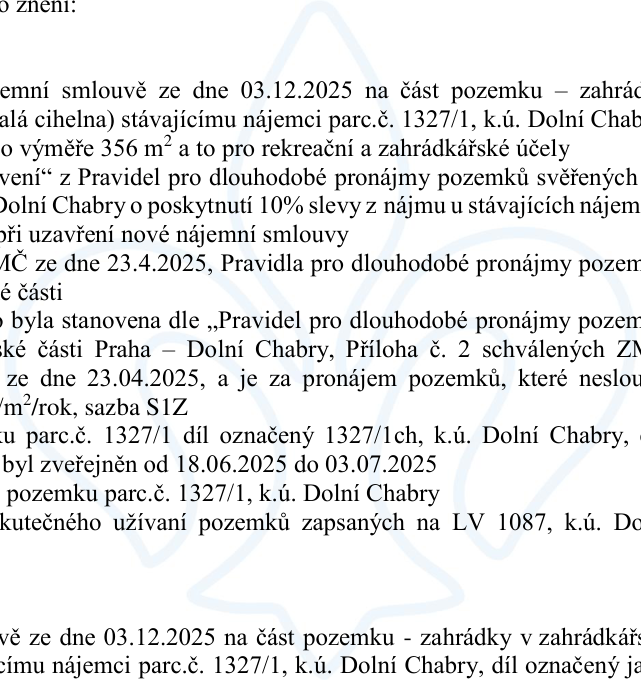 Úřední oznámení o nájemní smlouvě ze dne 03.12.2025 na část pozemku (zahrádky v lokalitě Malá cihelna) stávajícímu nájemci, parc. č. 1327/1, k.ú. Dolní Chabry, o výměře 356 m² pro rekreační a zahrádkářské účely. Oznámení zmiňuje uplatnění 10% slevy z nájmu dle Pravidel pro dlouhodobé pronájmy pozemků svěřených MČ Praha – Dolní Chabry, schválených ZMČ dne 23.4.2025. Nájemné je stanoveno dle sazby S1Z. Záměr pronájmu byl zveřejněn od 18.06.2025 do 03.07.2025. Dokument se dále odkazuje na LV 1087, k.ú. Dolní Chabry.