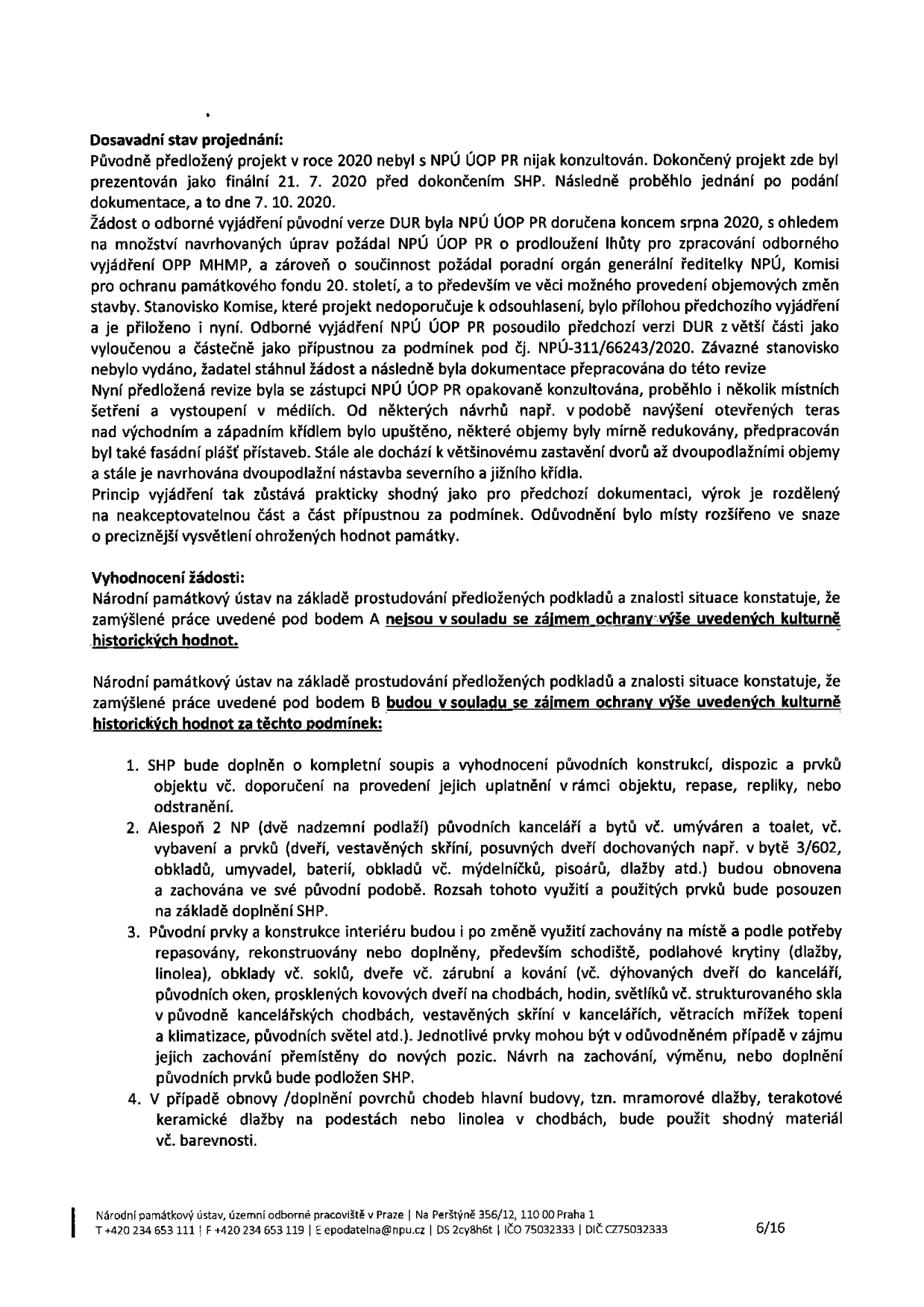 Strana 6/16 úředního dokumentu Národního památkového ústavu. Obsah: 'Dosavadní stav projednání' popisuje historii projektu od roku 2020, konzultace s NPÚ ÚOP PR, úpravy projektu a proces posuzování. 'Vyhodnocení žádosti' uvádí, že práce pod bodem A nejsou v souladu se zájmem ochrany kulturně historických hodnot, zatímco práce pod bodem B jsou v souladu za splnění čtyř podmínek: 1. Doplnění SHP o soupis a vyhodnocení původních konstrukcí a prvků. 2. Zachování alespoň 2 NP původních kanceláří a bytů včetně vybavení. 3. Zachování a repase původních prvků interiéru (schodiště, podlahové krytiny, dveře, okna, vestavěné skříně atd.). 4. Použití shodných materiálů při obnově povrchů chodeb (mramorová dlažba, terakota, linoleum). Zápatí obsahuje kontakt: Národní památkový ústav, územní odborné pracoviště v Praze, Na Perštýně 356/12, 110 00 Praha 1, tel: +420 234 653 111, e-mail: epodatelna@npu.cz.
