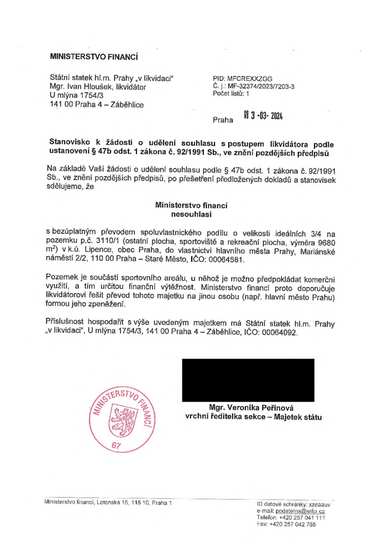 Ministerstvo financí, stanovisko k žádosti o udělení souhlasu s postupem likvidátora podle § 47b odst. 1 zákona č. 92/1991 Sb. Adresát: Státní statek hl.m. Prahy „v likvidaci“, Mgr. Ivan Hloušek, U mlýna 1754/3, 141 00 Praha 4 – Záběhlice. Datum: 13-03-2024. Č. j.: MF-32374/2023/7203-3. Ministerstvo financí nesouhlasí s bezúplatným převodem spoluvlastnického podílu 3/4 na pozemku p.č. 3110/1 (ostatní plocha, sportoviště a rekreační plocha, výměra 9680 m²) v k.ú. Lipence, obec Praha. Ministerstvo doporučuje řešit převod majetku na jinou osobu (např. hlavní město Praha) formou zpeněžení. Podepsána Mgr. Veronika Peřinová, vrchní ředitelka sekce – Majetek státu.