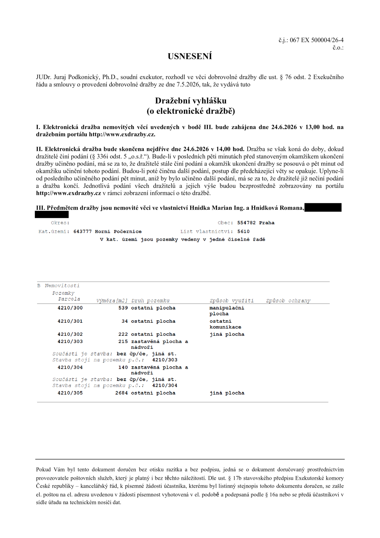 Usnesení o dražební vyhlášce (elektronická dražba), č.j.: 067 EX 500004/26-4. Soudní exekutor: JUDr. Juraj Podkonický, Ph.D. Dražba proběhne 24.6.2026 od 13:00 do 14:00 (s možností prodloužení) na portálu www.exdrazby.cz. Předmětem dražby jsou nemovité věci v k.ú. Horní Počernice, obec Praha, LV 5610, vlastníků Hnidka Marian Ing. a Hnidková Romana. Seznam pozemků: parc. č. 4210/300 (539 m2, manipulační plocha), 4210/301 (34 m2, ostatní komunikace), 4210/302 (222 m2, ostatní plocha), 4210/303 (215 m2, zastavěná plocha a nádvoří, stavba bez čp/če), 4210/304 (140 m2, zastavěná plocha a nádvoří, stavba bez čp/če), 4210/305 (2684 m2, ostatní plocha).
