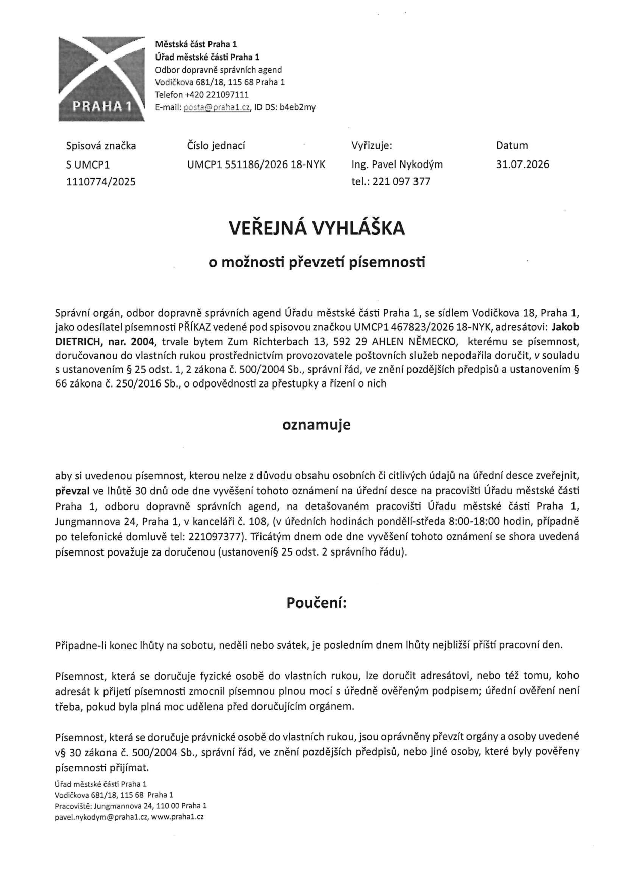 Veřejná vyhláška o možnosti převzetí písemnosti, Městská část Praha 1, Úřad městské části Praha 1, Odbor dopravně správních agend, Vodičkova 681/18, 115 68 Praha 1, tel: +420 221097111, e-mail: posta@praha1.cz, ID DS: b4eb2my. Spisová značka: S UMCP1 1110774/2025, Číslo jednací: UMCP1 551186/2026 18-NYK, Vyřizuje: Ing. Pavel Nykodým, tel.: 221 097 377, Datum: 31.07.2026. Adresát: Jakob DIETRICH, nar. 2004, trvale bytem Zum Richterbach 13, 592 29 AHLEN NĚMECKO. Písemnost: PŘÍKAZ, spisová značka UMCP1 467823/2026 18-NYK. Výzva k vyzvednutí do 30 dnů na adrese Jungmannova 24, Praha 1, kancelář č. 108, v úředních hodinách pondělí-středa 8:00-18:00, tel: 221097377.