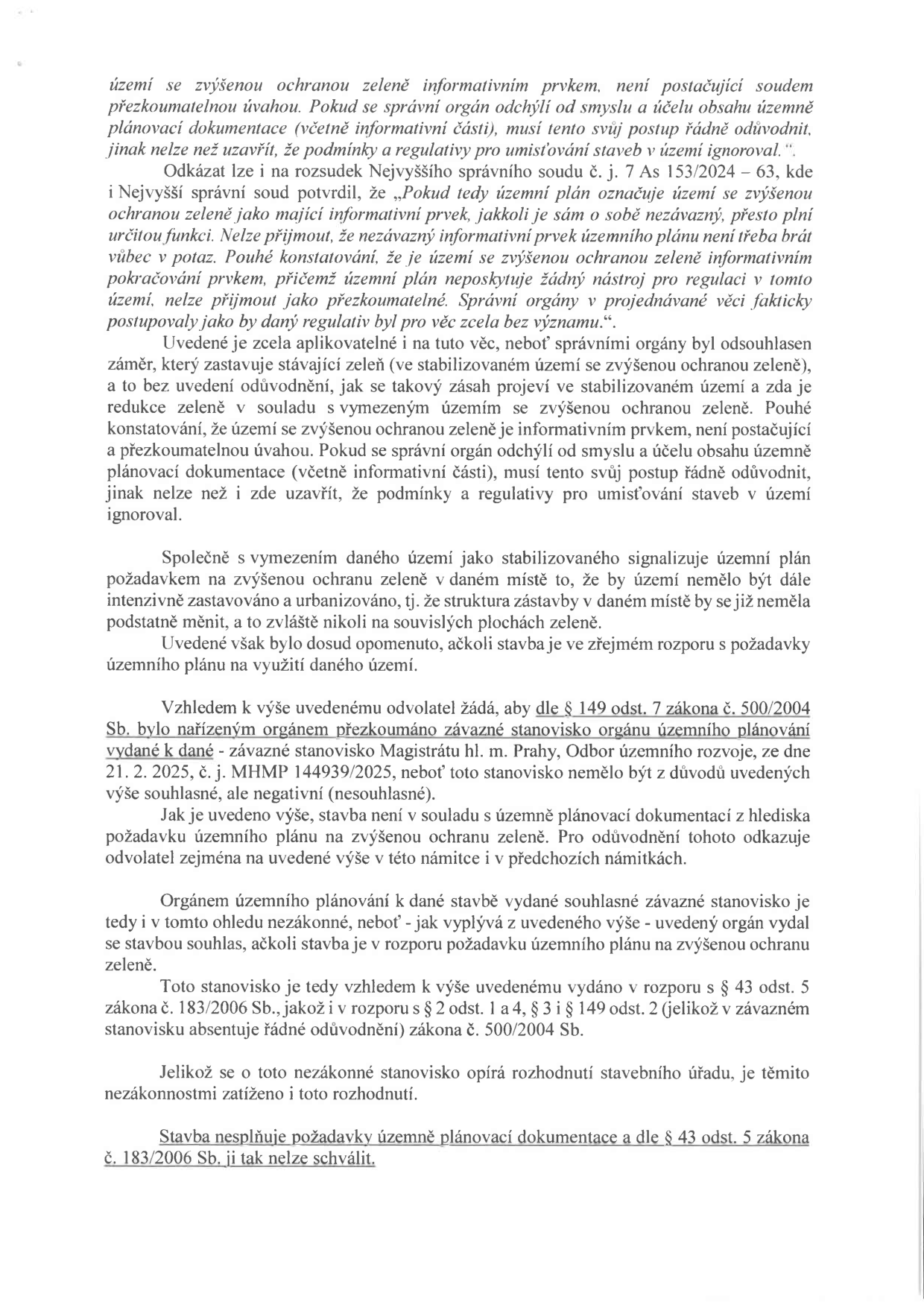 Text právního odvolání týkající se územního plánování a ochrany zeleně. Klíčové body: 1. Argumentace rozsudkem Nejvyššího správního soudu č. j. 153/2024 – 63, podle kterého je označení území za území se zvýšenou ochranou zeleně (i jako informativní prvek) závazné pro posuzování staveb. 2. Odvolatel namítá, že správní orgán ignoroval tento požadavek a vydal souhlasné závazné stanovisko Magistrátu hl. m. Prahy, Odbor územního rozvoje, č. j. MHMP 144939/2025 ze dne 21. 2. 2025, které je v rozporu s územním plánem. 3. Odvolatel žádá o přezkoumání tohoto stanoviska dle § 149 odst. 7 zákona č. 500/2004 Sb. 4. Závěr: Stavba je v rozporu s územně plánovací dokumentací a § 43 odst. 5 zákona č. 183/2006 Sb., a proto nemůže být schválena.