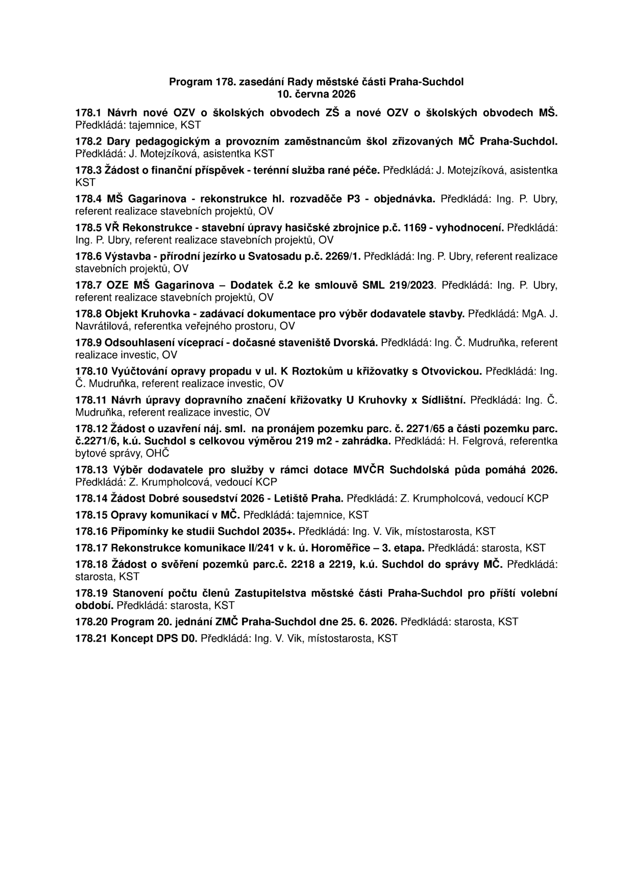 Program 178. zasedání Rady městské části Praha-Suchdol, 10. června 2026. Body jednání: 178.1 Návrh nové OZV o školských obvodech ZŠ a MŠ; 178.2 Dary pedagogickým a provozním zaměstnancům škol zřizovaných MČ Praha-Suchdol; 178.3 Žádost o finanční příspěvek - terénní služba rané péče; 178.4 MŠ Gagarinova - rekonstrukce hl. rozvaděče P3 - objednávka; 178.5 VŘ Rekonstrukce - stavební úpravy hasičské zbrojnice p.č. 1169 - vyhodnocení; 178.6 Výstavba - přírodní jezírko u Svatosadu p.č. 2269/1; 178.7 OZE MŠ Gagarinova - Dodatek č.2 ke smlouvě SML 219/2023; 178.8 Objekt Kruhovka - zadávací dokumentace pro výběr dodavatele stavby; 178.9 Odsouhlasení víceprací - dočasné staveniště Dvorská; 178.10 Vyúčtování opravy propadu v ul. K Roztokům u křižovatky s Otvovickou; 178.11 Návrh úpravy dopravního značení křižovatky U Kruhovky x Sídlištní; 178.12 Žádost o uzavření náj. sml. na pronájem pozemku parc. č. 2271/65 a části pozemku parc. č. 2271/6, k.ú. Suchdol; 178.13 Výběr dodavatele pro služby v rámci dotace MVČR Suchdolská půda pomáhá 2026; 178.14 Žádost Dobré sousedství 2026 - Letiště Praha; 178.15 Opravy komunikací v MČ; 178.16 Připomínky ke studii Suchdol 2035+; 178.17 Rekonstrukce komunikace II/241 v k. ú. Horoměřice – 3. etapa; 178.18 Žádost o svěření pozemků parc.č. 2218 a 2219, k.ú. Suchdol do správy MČ; 178.19 Stanovení počtu členů Zastupitelstva městské části Praha-Suchdol pro příští volební období; 178.20 Program 20. jednání ZMČ Praha-Suchdol dne 25. 6. 2026; 178.21 Koncept DPS D0.