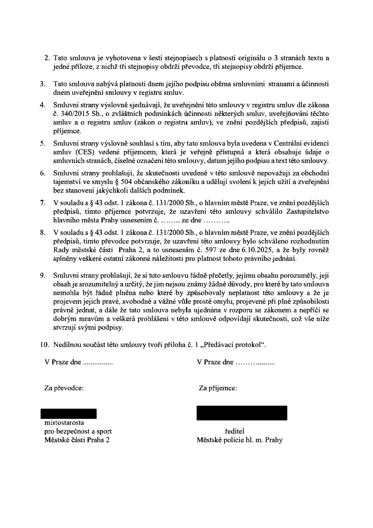 Závěrečná ustanovení smlouvy: 2. Smlouva vyhotovena v šesti stejnopisech o 3 stranách textu a jedné příloze. 3. Nabývá platnosti dnem podpisu a účinnosti dnem uveřejnění v registru smluv. 4. Uveřejnění v registru smluv zajišťuje příjemce dle zákona č. 340/2015 Sb. 5. Smlouva bude uvedena v Centrální evidenci smluv (CES) vedené příjemcem. 6. Smluvní strany souhlasí se zveřejněním a nepovažují obsah za obchodní tajemství. 7. Odkaz na zákon č. 131/2000 Sb. o hlavním městě Praze, schváleno Zastupitelstvem hl. m. Prahy (nedoplněno). 8. Odkaz na zákon č. 131/2000 Sb., schváleno Radou městské části Praha 2 usnesením č. 597 ze dne 6.10.2025. 9. Prohlášení o porozumění obsahu smlouvy a svobodné vůli. 10. Příloha č. 1 „Předávací protokol“. Podepisující strany: Převodce (Městská část Praha 2, místostarosta pro bezpečnost a sport) a Příjemce (Městská policie hl. m. Prahy, ředitel).