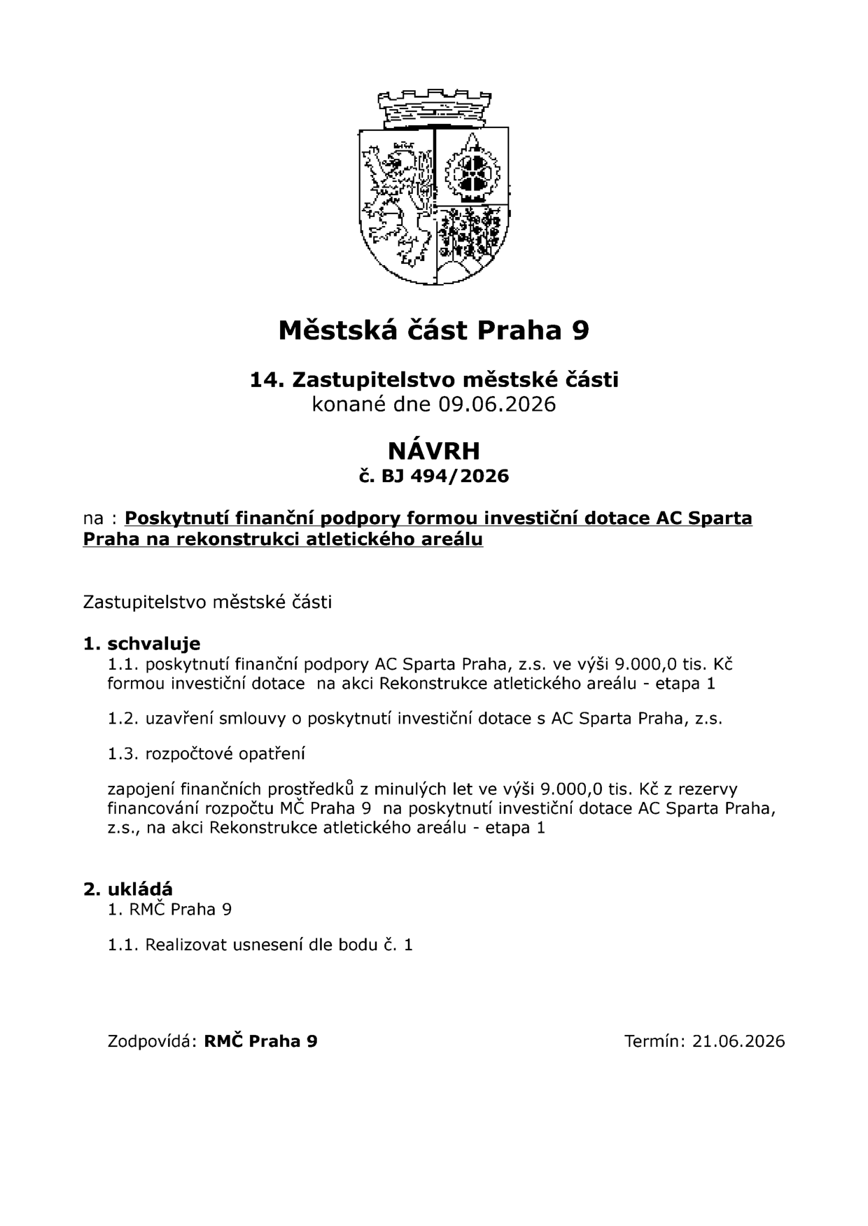 Návrh č. BJ 494/2026 pro 14. Zastupitelstvo městské části Praha 9 konané dne 09.06.2026. Předmět: Poskytnutí finanční podpory formou investiční dotace AC Sparta Praha na rekonstrukci atletického areálu. Zastupitelstvo schvaluje: 1.1. poskytnutí finanční podpory AC Sparta Praha, z.s. ve výši 9.000,0 tis. Kč na akci Rekonstrukce atletického areálu - etapa 1; 1.2. uzavření smlouvy o poskytnutí investiční dotace; 1.3. rozpočtové opatření - zapojení finančních prostředků z minulých let ve výši 9.000,0 tis. Kč z rezervy financování rozpočtu MČ Praha 9. Ukládá: 1. RMČ Praha 9 realizovat usnesení dle bodu č. 1. Zodpovídá: RMČ Praha 9, termín: 21.06.2026.