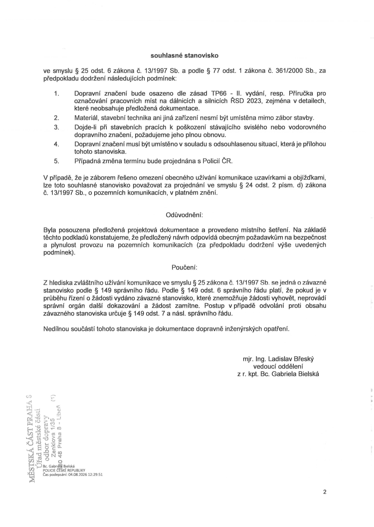 Souhlasné stanovisko vydané podle § 25 odst. 6 zákona č. 13/1997 Sb. a § 77 odst. 1 zákona č. 361/2000 Sb. Podmínky: 1. Dopravní značení dle TP66 - II. vydání a Příručky označování pracovních míst na dálnicích a silnicích ŘSD 2023. 2. Materiál a technika nesmí být mimo zábor stavby. 3. Při poškození stávajícího značení je nutná jeho obnova. 4. Značení musí být v souladu s odsouhlasenou situací. 5. Změna termínu bude projednána s Policií ČR. Odůvodnění: Předložená dokumentace a místní šetření odpovídají požadavkům na bezpečnost a plynulost provozu. Poučení: Stanovisko je závazné podle § 149 správního řádu. Dokument obsahuje podpis mjr. Ing. Ladislava Břeského (v zastoupení kpt. Bc. Gabriely Bielské) a razítko Městské části Praha 8, odbor dopravy, Zenklova 1/35, 180 48 Praha 8 - Libeň. Datum podpisu: 04.08.2026.