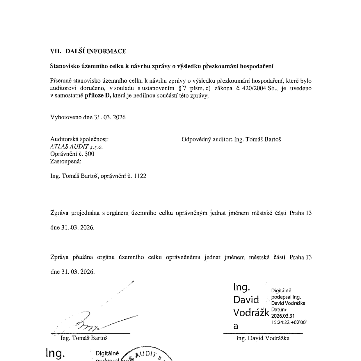 VII. DALŠÍ INFORMACE. Stanovisko územního celku k návrhu zprávy o výsledku přezkoumání hospodaření. Písemné stanovisko územního celku k návrhu zprávy o výsledku přezkoumání hospodaření, které bylo auditorovi doručeno, v souladu s ustanovením § 7 písm. c) zákona č. 420/2004 Sb., je uvedeno v samostatné příloze D, která je nedílnou součástí této zprávy. Vyhotoveno dne 31. 03. 2026. Auditorská společnost: ATLAS AUDIT s.r.o., Oprávnění č. 300. Zastoupená: Ing. Tomáš Bartoš, oprávnění č. 1122. Odpovědný auditor: Ing. Tomáš Bartoš. Zpráva projednána s orgánem územního celku oprávněným jednat jménem městské části Praha 13 dne 31. 03. 2026. Zpráva předána orgánu územního celku oprávněnému jednat jménem městské části Praha 13 dne 31. 03. 2026. Podpisy: Ing. Tomáš Bartoš a Ing. David Vodrážka (digitálně podepsáno dne 2026.03.31 15:24:22 +02'00').
