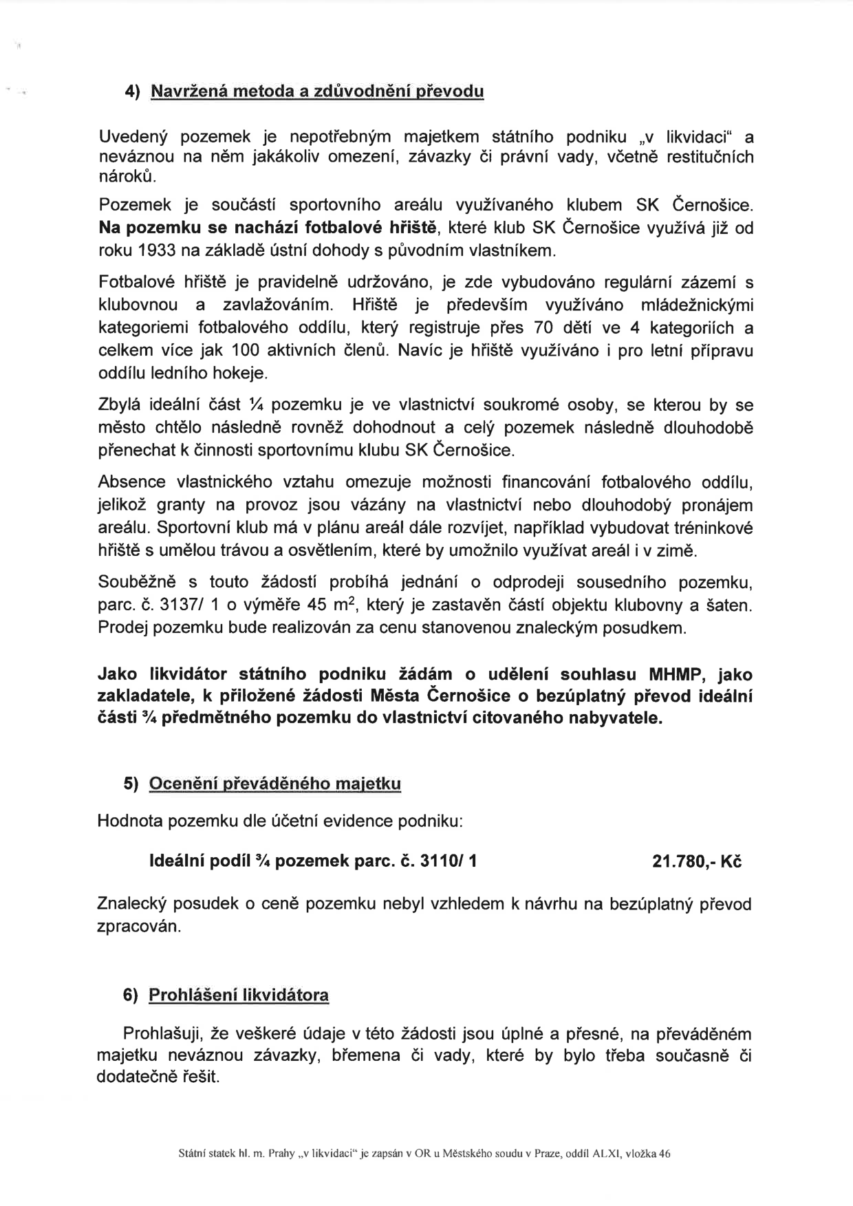 Dokument obsahuje zdůvodnění převodu pozemku parc. č. 3110/1 (ideální podíl 3/4) státního podniku v likvidaci na město Černošice. Pozemek je součástí sportovního areálu klubu SK Černošice, který jej využívá od roku 1933. Převod má umožnit klubu lepší financování a rozvoj areálu. Souběžně probíhá jednání o odprodeji sousedního pozemku parc. č. 3137/1 (45 m2). Účetní hodnota převáděného podílu je 21 780 Kč. Likvidátor prohlašuje, že majetek je bez závad a právních vad.