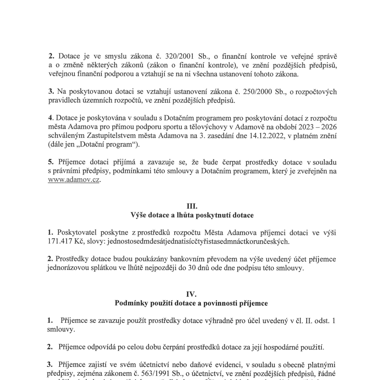 Výňatek ze smlouvy o poskytnutí dotace: 

Článek II (pokračování): 
2. Dotace je ve smyslu zákona č. 320/2001 Sb., o finanční kontrole ve veřejné správě a o změně některých zákonů (zákon o finanční kontrole), ve znění pozdějších předpisů, veřejnou finanční podporou a vztahují se na ni všechna ustanovení tohoto zákona.
3. Na poskytovanou dotaci se vztahují ustanovení zákona č. 250/2000 Sb., o rozpočtových pravidlech územních rozpočtů, ve znění pozdějších předpisů.
4. Dotace je poskytována v souladu s Dotačním programem pro poskytování dotací z rozpočtu města Adamova pro přímou podporu sportu a tělovýchovy v Adamově na období 2023 – 2026 schváleným Zastupitelstvem města Adamova na 3. zasedání dne 14.12.2022, v platném znění (dále jen „Dotační program“).
5. Příjemce dotace přijímá a zavazuje se, že bude čerpat prostředky dotace v souladu s právními předpisy, podmínkami této smlouvy a Dotačním programem, který je zveřejněn na www.adamov.cz.

III. Výše dotace a lhůta poskytnutí dotace
1. Poskytovatel poskytne z prostředků rozpočtu Města Adamova příjemci dotaci ve výši 171.417 Kč, slovy: jednostosedmdesátjednatisícčtyřistasedmnáctkorunčeských.
2. Prostředky dotace budou poukázány bankovním převodem na výše uvedený účet příjemce jednorázovou splátkou ve lhůtě nejpozději do 30 dnů ode dne podpisu této smlouvy.

IV. Podmínky použití dotace a povinnosti příjemce
1. Příjemce se zavazuje použít prostředky dotace výhradně pro účel uvedený v čl. II. odst. 1 smlouvy.
2. Příjemce odpovídá po celou dobu čerpání prostředků dotace za její hospodárné použití.
3. Příjemce zajistí ve svém účetnictví nebo daňové evidenci, v souladu s obecně platnými předpisy, zejména zákonem č. 563/1991 Sb., o účetnictví, ve znění pozdějších předpisů, řádné...