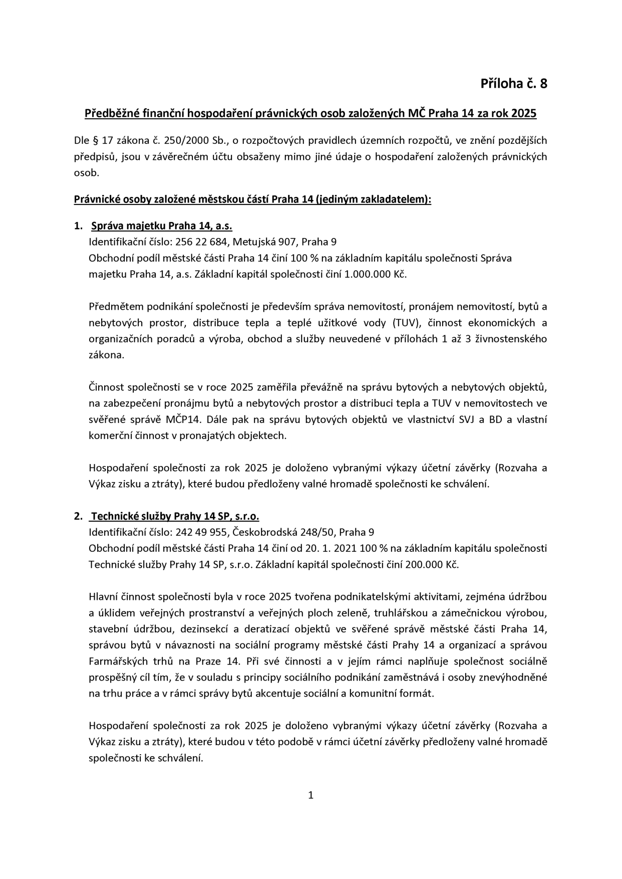 Příloha č. 8: Předběžné finanční hospodaření právnických osob založených MČ Praha 14 za rok 2025. Dokument uvádí dvě právnické osoby: 1. Správa majetku Praha 14, a.s. (IČO: 256 22 684, Metujská 907, Praha 9, základní kapitál 1.000.000 Kč, 100% podíl MČ Praha 14, předmět podnikání: správa a pronájem nemovitostí, distribuce tepla a TUV, ekonomické poradenství). 2. Technické služby Prahy 14 SP, s.r.o. (IČO: 242 49 955, Českobrodská 248/50, Praha 9, základní kapitál 200.000 Kč, 100% podíl MČ Praha 14 od 20. 1. 2021, hlavní činnost: údržba veřejných prostranství a zeleně, truhlářská a zámečnická výroba, stavební údržba, správa bytů, správa Farmářských trhů na Praze 14, sociální podnikání). U obou společností je uvedeno, že hospodaření za rok 2025 bude doloženo účetní závěrkou pro valnou hromadu.