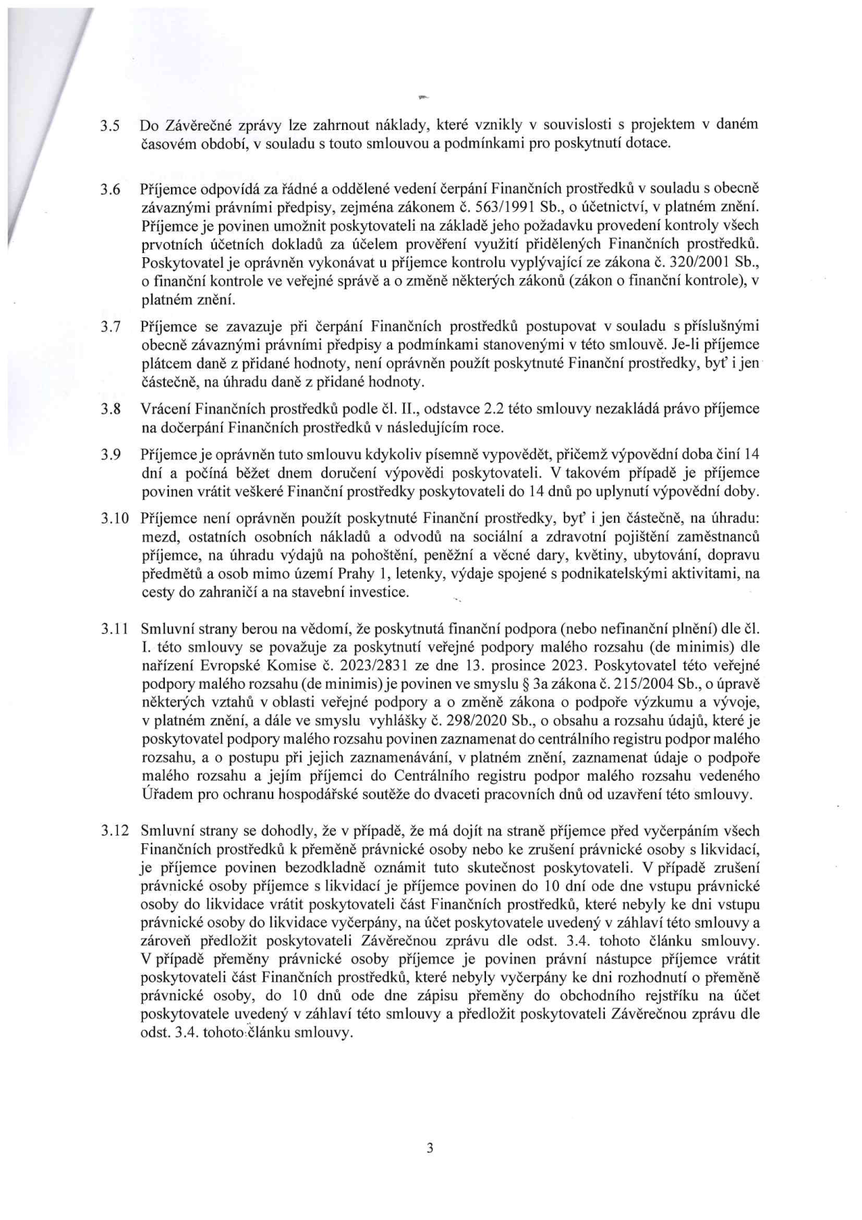 Strana 3 smlouvy obsahující body 3.5 až 3.12:
3.5 Do Závěrečné zprávy lze zahrnout náklady, které vznikly v souvislosti s projektem v daném časovém období, v souladu s touto smlouvou a podmínkami pro poskytnutí dotace.
3.6 Příjemce odpovídá za řádné a oddělené vedení čerpání Finančních prostředků v souladu s obecně závaznými právními předpisy, zejména zákonem č. 563/1991 Sb., o účetnictví, v platném znění. Příjemce je povinen umožnit poskytovateli na základě jeho požadavku provedení kontroly všech prvotních účetních dokladů za účelem prověření využití přidělených Finančních prostředků. Poskytovatel je oprávněn vykonávat u příjemce kontrolu vyplývající ze zákona č. 320/2001 Sb., o finanční kontrole ve veřejné správě a o změně některých zákonů (zákon o finanční kontrole), v platném znění.
3.7 Příjemce se zavazuje při čerpání Finančních prostředků postupovat v souladu s příslušnými obecně závaznými právními předpisy a podmínkami stanovenými v této smlouvě. Je-li příjemce plátcem daně z přidané hodnoty, není oprávněn použít poskytnuté Finanční prostředky, byť i jen částečně, na úhradu daně z přidané hodnoty.
3.8 Vrácení Finančních prostředků podle čl. II., odstavce 2.2 této smlouvy nezakládá právo příjemce na dočerpání Finančních prostředků v následujícím roce.
3.9 Příjemce je oprávněn tuto smlouvu kdykoliv písemně vypovědět, přičemž výpovědní doba činí 14 dní a počíná běžet dnem doručení výpovědi poskytovateli. V takovém případě je příjemce povinen vrátit veškeré Finanční prostředky poskytovateli do 14 dnů po uplynutí výpovědní doby.
3.10 Příjemce není oprávněn použít poskytnuté Finanční prostředky, byť i jen částečně, na úhradu: mezd, ostatních osobních nákladů a odvodů na sociální a zdravotní pojištění zaměstnanců příjemce, na úhradu výdajů na pohoštění, peněžní a věcné dary, květiny, ubytování, dopravu předmětů a osob mimo území Prahy 1, letenky, výdaje spojené s podnikatelskými aktivitami, na cesty do zahraničí a na stavební investice.
3.11 Smluvní strany berou na vědomí, že poskytnutá finanční podpora (nebo nefinanční plnění) dle čl. I. této smlouvy se považuje za poskytnutí veřejné podpory malého rozsahu (de minimis) dle nařízení Evropské Komise č. 2023/2831 ze dne 13. prosince 2023. Poskytovatel této veřejné podpory malého rozsahu (de minimis) je povinen ve smyslu § 3a zákona č. 215/2004 Sb., o úpravě některých vztahů v oblasti veřejné podpory a o změně zákona o podpoře výzkumu a vývoje, v platném znění, a dále ve smyslu vyhlášky č. 298/2020 Sb., o obsahu a rozsahu údajů, které je poskytovatel podpory malého rozsahu povinen zaznamenat do centrálního registru podpor malého rozsahu, a o postupu při jejich zaznamenávání, v platném znění, zaznamenat údaje o podpoře malého rozsahu a jejím příjemci do Centrálního registru podpor malého rozsahu vedeného Úřadem pro ochranu hospodářské soutěže do dvaceti pracovních dnů od uzavření této smlouvy.
3.12 Smluvní strany se dohodly, že v případě, že má dojít na straně příjemce před vyčerpáním všech Finančních prostředků k přeměně právnické osoby nebo ke zrušení právnické osoby s likvidací, je příjemce povinen bezodkladně oznámit tuto skutečnost poskytovateli. V případě zrušení právnické osoby příjemce s likvidací je příjemce povinen do 10 dní ode dne vstupu právnické osoby do likvidace vrátit poskytovateli část Finančních prostředků, které nebyly ke dni vstupu právnické osoby do likvidace vyčerpány, na účet poskytovatele uvedený v záhlaví této smlouvy a zároveň předložit poskytovateli Závěrečnou zprávu dle odst. 3.4. tohoto článku smlouvy. V případě přeměny právnické osoby příjemce je povinen právní nástupce příjemce vrátit poskytovateli část Finančních prostředků, které nebyly vyčerpány ke dni rozhodnutí o přeměně právnické osoby, do 10 dnů ode dne zápisu přeměny do obchodního rejstříku na účet poskytovatele uvedený v záhlaví této smlouvy a předložit poskytovateli Závěrečnou zprávu dle odst. 3.4. tohoto článku smlouvy.