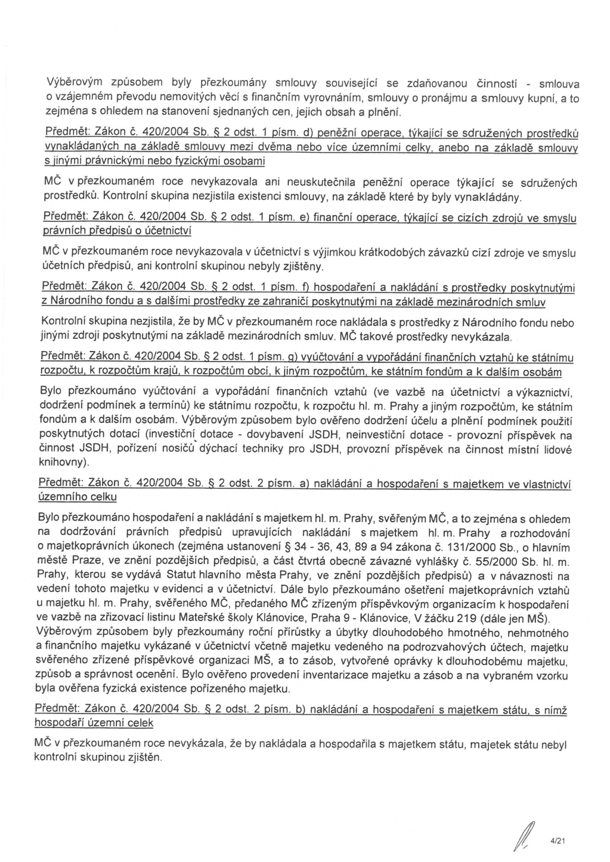 Dokument obsahuje výsledky přezkoumání hospodaření MČ (Městské části) za daný rok podle zákona č. 420/2004 Sb. Obsahuje tyto body: 1. Přezkoumání smluv souvisejících se zdaňovanou činností. 2. Předmět: Zákon č. 420/2004 Sb. § 2 odst. 1 písm. d) - peněžní operace týkající se sdružených prostředků (nevykázáno). 3. Předmět: § 2 odst. 1 písm. e) - finanční operace týkající se cizích zdrojů (zjištěny pouze krátkodobé závazky). 4. Předmět: § 2 odst. 1 písm. f) - hospodaření s prostředky z Národního fondu a zahraničí (nevykázáno). 5. Předmět: § 2 odst. 1 písm. g) - vyúčtování a vypořádání finančních vztahů ke státnímu rozpočtu, rozpočtu hl. m. Prahy a dalším (ověřeno plnění podmínek u dotací pro JSDH a místní lidovou knihovnu). 6. Předmět: § 2 odst. 1 písm. a) - nakládání s majetkem ve vlastnictví územního celku (kontrola správy majetku svěřého MČ, majetkoprávní úkony, inventarizace majetku, zřizovací listina MŠ Klánovice). 7. Předmět: § 2 odst. 2 písm. b) - nakládání a hospodaření s majetkem státu (nevykázáno). Číslo stránky: 4/21.