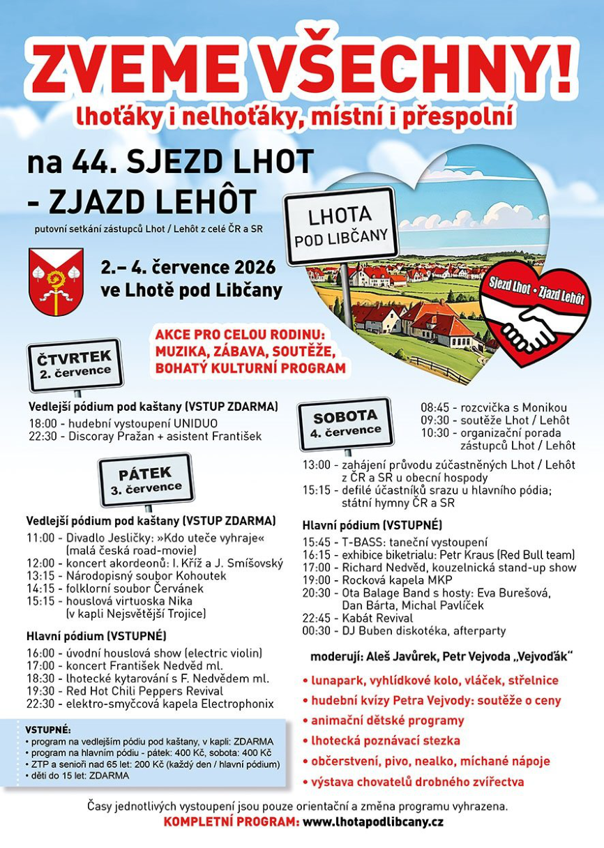 Pozvánka na 44. SJEZD LHOT - ZJAZD LEHÔT, putovní setkání zástupců Lhot / Lehot z celé ČR a SR. Koná se 2.-4. července 2026 ve Lhotě pod Libčany. Program: Čtvrtek 2. července: Vedlejší pódium pod kaštany (vstup zdarma): 18:00 hudební vystoupení UNIDUO, 22:30 Discoray Pražan + asistent František. Pátek 3. července: Vedlejší pódium pod kaštany (vstup zdarma): 11:00 Divadlo Jesličky, 12:00 koncert akordeonů, 13:15 Národopisný soubor Kohoutek, 14:15 folklorní soubor Červánek, 15:15 houslová virtuoska Nika (v kapli Nejsvětější Trojice). Hlavní pódium (vstupné): 16:00 úvodní houslová show, 17:00 koncert František Nedvěd ml., 18:30 lhotecké kytarování, 19:30 Red Hot Chili Peppers Revival, 22:30 elektro-smyčcová kapela Electrophonix. Sobota 4. července: 08:45 rozcvička, 09:30 soutěže, 10:30 organizační porada, 13:00 zahájení průvodu, 15:15 defilé účastníků. Hlavní pódium (vstupné): 15:45 T-BASS, 16:15 exhibice biketrialu Petr Kraus, 17:00 Richard Nedvěd, 19:00 Rocková kapela MKP, 20:30 Ota Balage Band s hosty, 22:45 Kabát Revival, 00:30 DJ Buben. Moderují: Aleš Javůrek, Petr Vejvoda „Vejvodák“. Doprovodný program: lunapark, vyhlídkové kolo, vláček, střelnice, hudební kvízy, animační dětské programy, lhotecká poznávací stezka, občerstvení, výstava chovatelů drobného zvířectva. Vstupné: vedlejší pódium/kaple zdarma, hlavní pódium pátek/sobota 400 Kč, ZTP a senioři nad 65 let 200 Kč, děti do 15 let zdarma. Web: www.lhotapodlibcany.cz