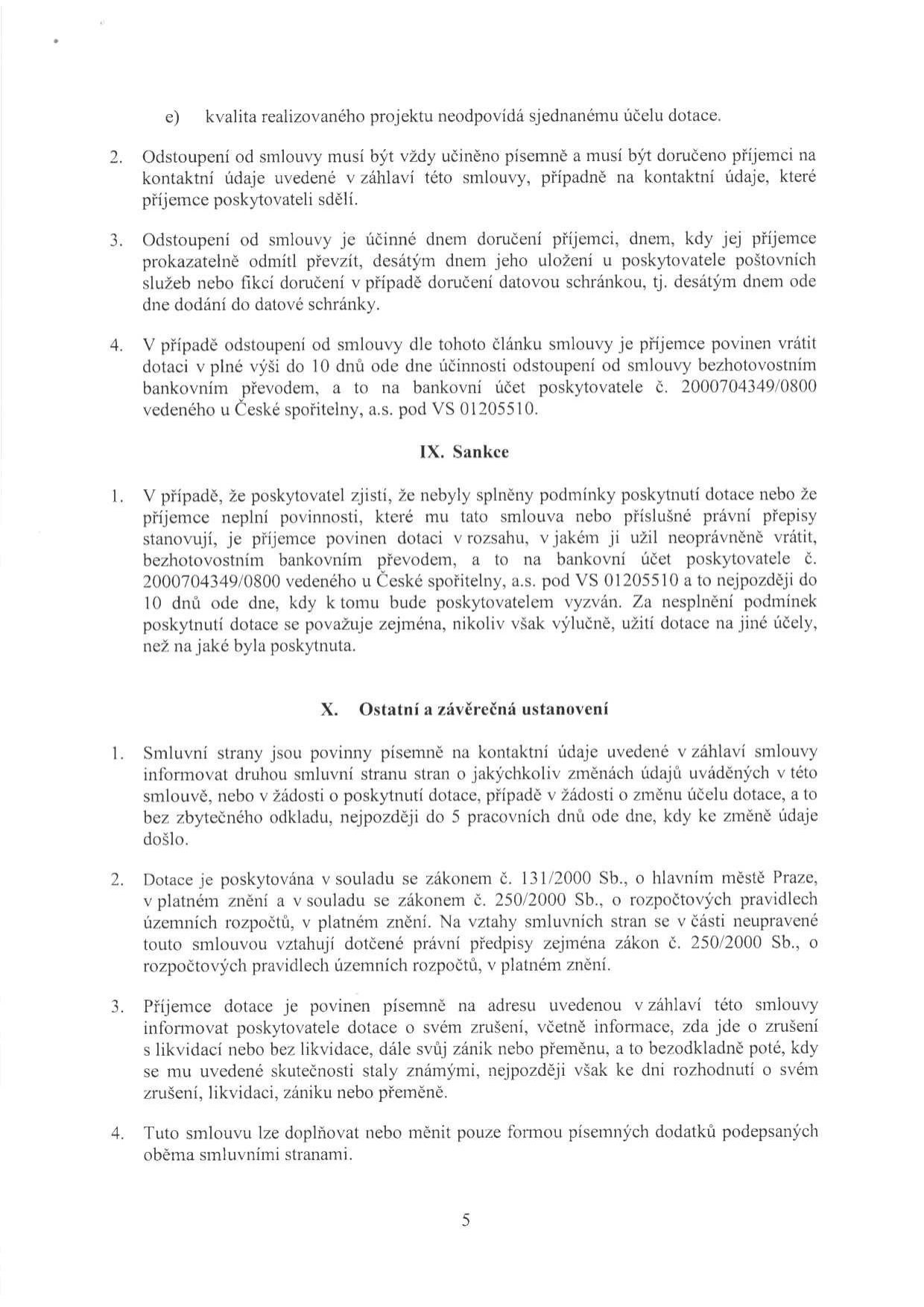 Text dokumentu obsahuje právní ustanovení týkající se odstoupení od smlouvy, sankcí a závěrečných ustanovení. Klíčové body: 1. Odstoupení od smlouvy musí být písemné a doručené. 2. V případě odstoupení je příjemce povinen vrátit dotaci do 10 dnů na účet poskytovatele č. 2000704349/0800 u České spořitelny, a.s., VS 01205510. 3. Článek IX. Sankce: Při nesplnění podmínek je příjemce povinen vrátit dotaci na stejný účet do 10 dnů od výzvy. 4. Článek X. Ostatní a závěrečná ustanovení: Povinnost informovat o změnách údajů do 5 pracovních dnů, právní rámec (zákon č. 131/2000 Sb. a zákon č. 250/2000 Sb.), povinnost informovat o zrušení/zániku příjemce a možnost měnit smlouvu pouze písemnými dodatky.