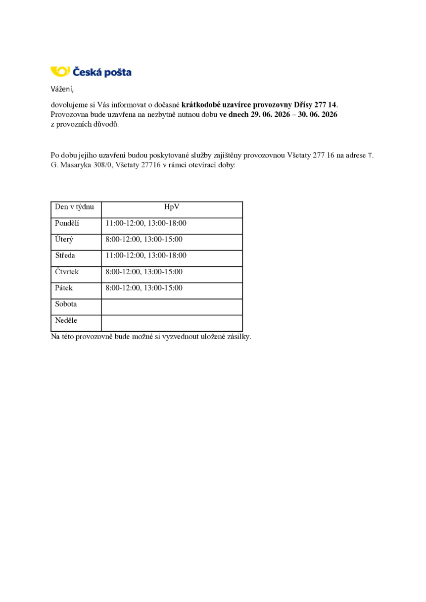 Oznámení České pošty o dočasné krátkodobé uzavírce provozovny Dřísy 277 14 ve dnech 29. 06. 2026 – 30. 06. 2026 z provozních důvodů. Po dobu uzavření budou služby zajištěny provozovnou Všetaty 277 16 na adrese T. G. Masaryka 308/0, Všetaty 277 16. Otevírací doba náhradní provozovny: Pondělí 11:00-12:00, 13:00-18:00; Úterý 8:00-12:00, 13:00-15:00; Středa 11:00-12:00, 13:00-18:00; Čtvrtek 8:00-12:00, 13:00-15:00; Pátek 8:00-12:00, 13:00-15:00; Sobota a Neděle zavřeno. Na této provozovně bude možné si vyzvednout uložené zásilky.