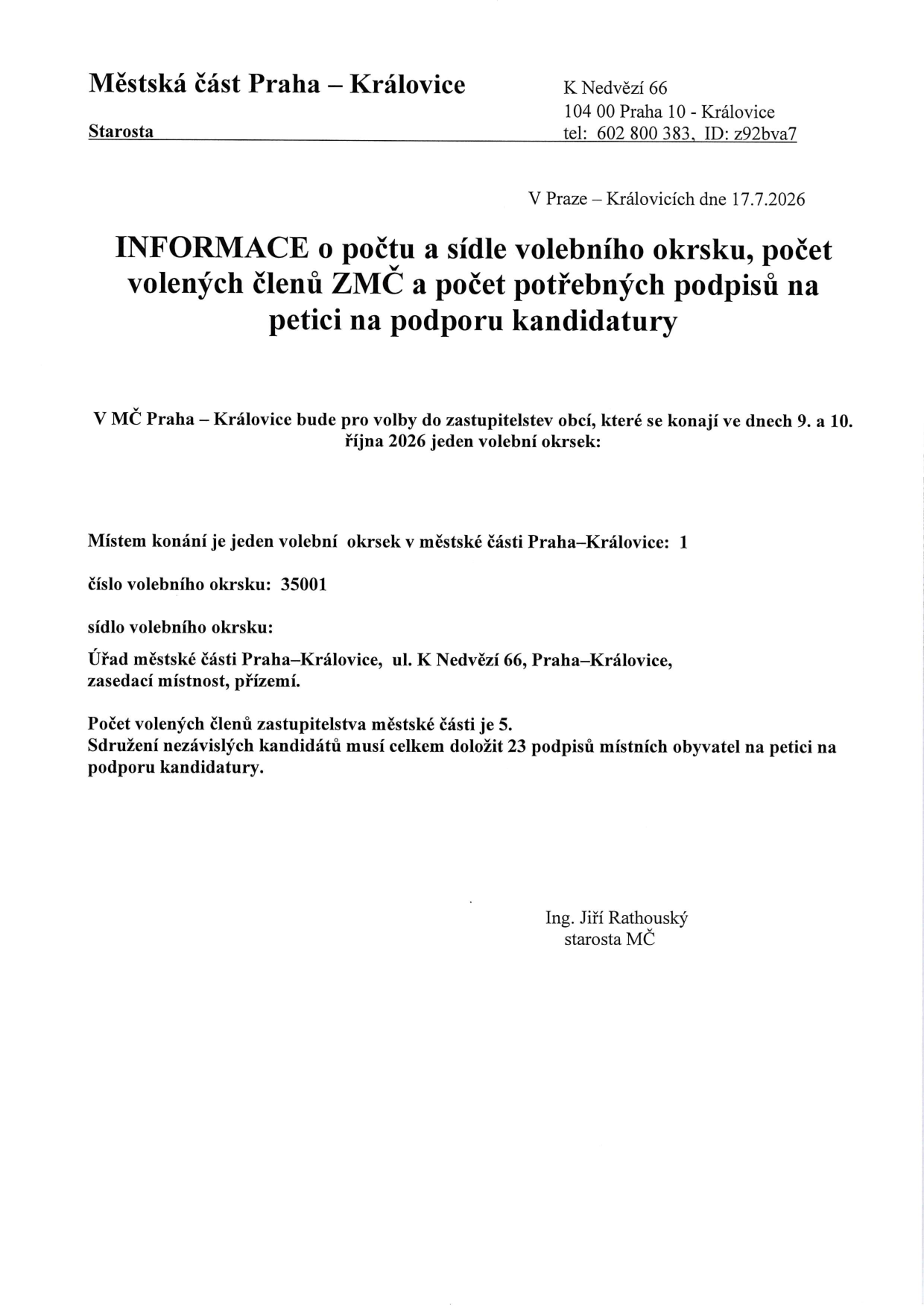 Městská část Praha – Královice, K Nedvězí 66, 104 00 Praha 10 - Královice, tel: 602 800 383, ID: z92bva7. V Praze – Královicích dne 17.7.2026. INFORMACE o počtu a sídle volebního okrsku, počet volených členů ZMČ a počet potřebných podpisů na petici na podporu kandidatury. V MČ Praha – Královice bude pro volby do zastupitelstev obcí, které se konají ve dnech 9. a 10. října 2026 jeden volební okrsek: Místem konání je jeden volební okrsek v městské části Praha–Královice: 1. Číslo volebního okrsku: 35001. Sídlo volebního okrsku: Úřad městské části Praha–Královice, ul. K Nedvězí 66, Praha–Královice, zasedací místnost, přízemí. Počet volených členů zastupitelstva městské části je 5. Sdružení nezávislých kandidátů musí celkem doložit 23 podpisů místních obyvatel na petici na podporu kandidatury. Ing. Jiří Rathouský, starosta MČ.