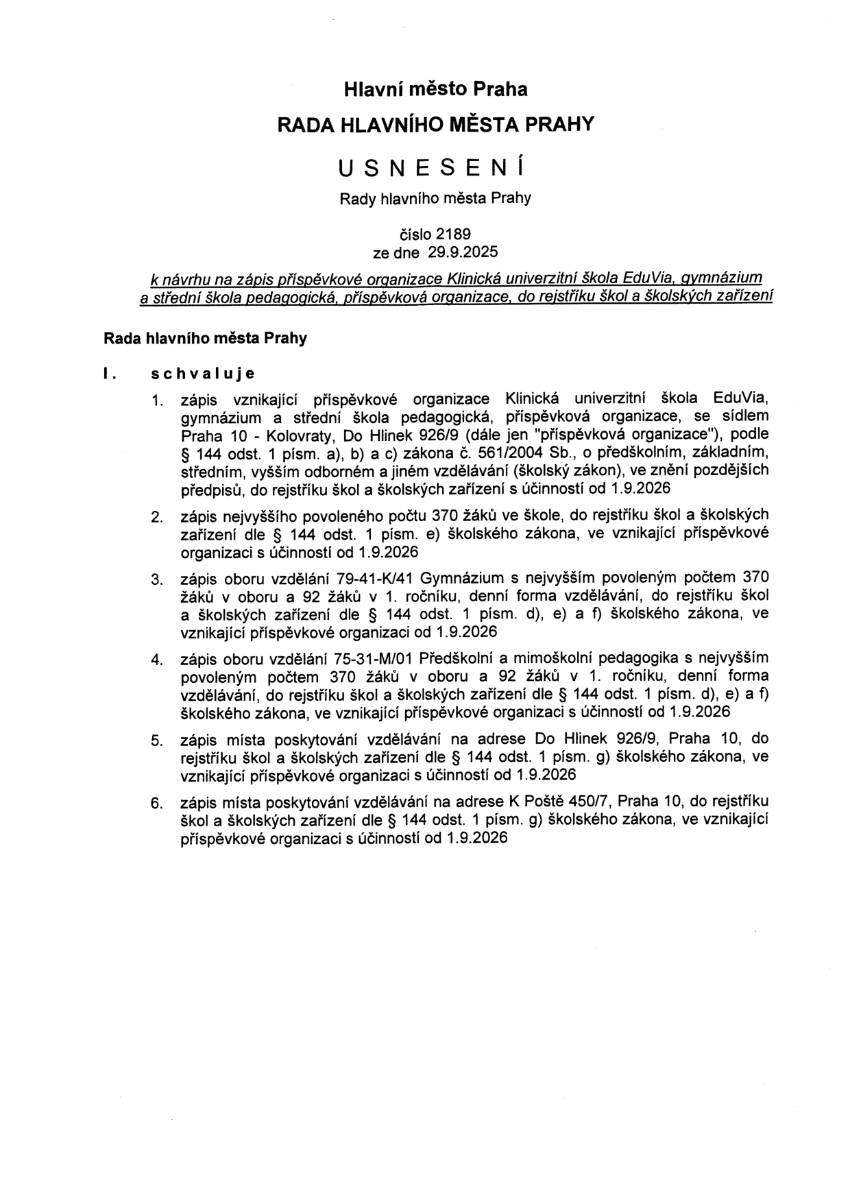 Usnesení Rady hlavního města Prahy č. 2189 ze dne 29. 9. 2025 k návrhu na zápis příspěvkové organizace 'Klinická univerzitní škola EduVia, gymnázium a střední škola pedagogická, příspěvková organizace' do rejstříku škol a školských zařízení. Rada schvaluje: 1. Zápis organizace se sídlem Do Hlínek 926/9, Praha 10 - Kolovraty, od 1. 9. 2026. 2. Zápis nejvyššího povoleného počtu 370 žáků ve škole od 1. 9. 2026. 3. Zápis oboru vzdělání 79-41-K/41 Gymnázium (370 žáků v oboru, 92 v 1. ročníku, denní forma) od 1. 9. 2026. 4. Zápis oboru vzdělání 75-31-M/01 Předškolní a mimoškolní pedagogika (370 žáků v oboru, 92 v 1. ročníku, denní forma) od 1. 9. 2026. 5. Zápis místa poskytování vzdělávání na adrese Do Hlínek 926/9, Praha 10 od 1. 9. 2026. 6. Zápis místa poskytování vzdělávání na adrese K Poště 450/7, Praha 10 od 1. 9. 2026.