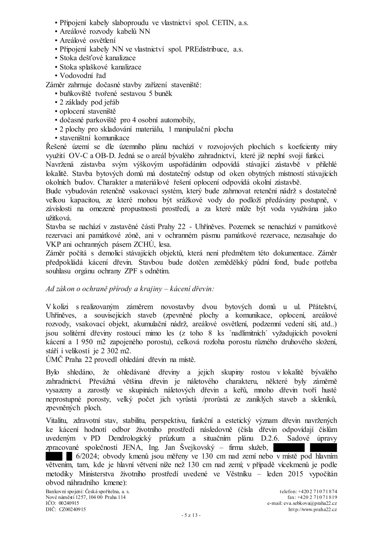 Textový dokument z úřední desky týkající se stavebního záměru a kácení dřevin. Obsah: Seznam inženýrských sítí (slaboproud CETIN, NN PREdistribuce, kanalizace, vodovod). Popis zařízení staveniště (buňkoviště, jeřáb, parkoviště, sklady). Informace o území: rozvojová plocha OV-C, bývalé zahradnictví, soulad s okolní zástavbou, retenční systém pro srážkové vody, lokalita Praha 22 - Uhříněves. Informace o kácení: v kolizi se záměrem je 8 nadlimitních stromů a 1 950 m2 zapojeného porostu, celkem 2 302 m2 porostu. Dřeviny jsou náletového charakteru. Dendrologický průzkum zpracovala společnost JENA, Ing. Jan Švejkovský, 6/2024. Patka dokumentu: Úřad městské části Praha 22, Nové náměstí 1257, 104 00 Praha 114, IČO 00240915, DIČ CZ00240915, tel: +420 2 7107 1874, fax: +420 2 7107 1819, e-mail: eva.sebkova@praha22.cz, web: www.praha22.cz, strana 5 z 13.