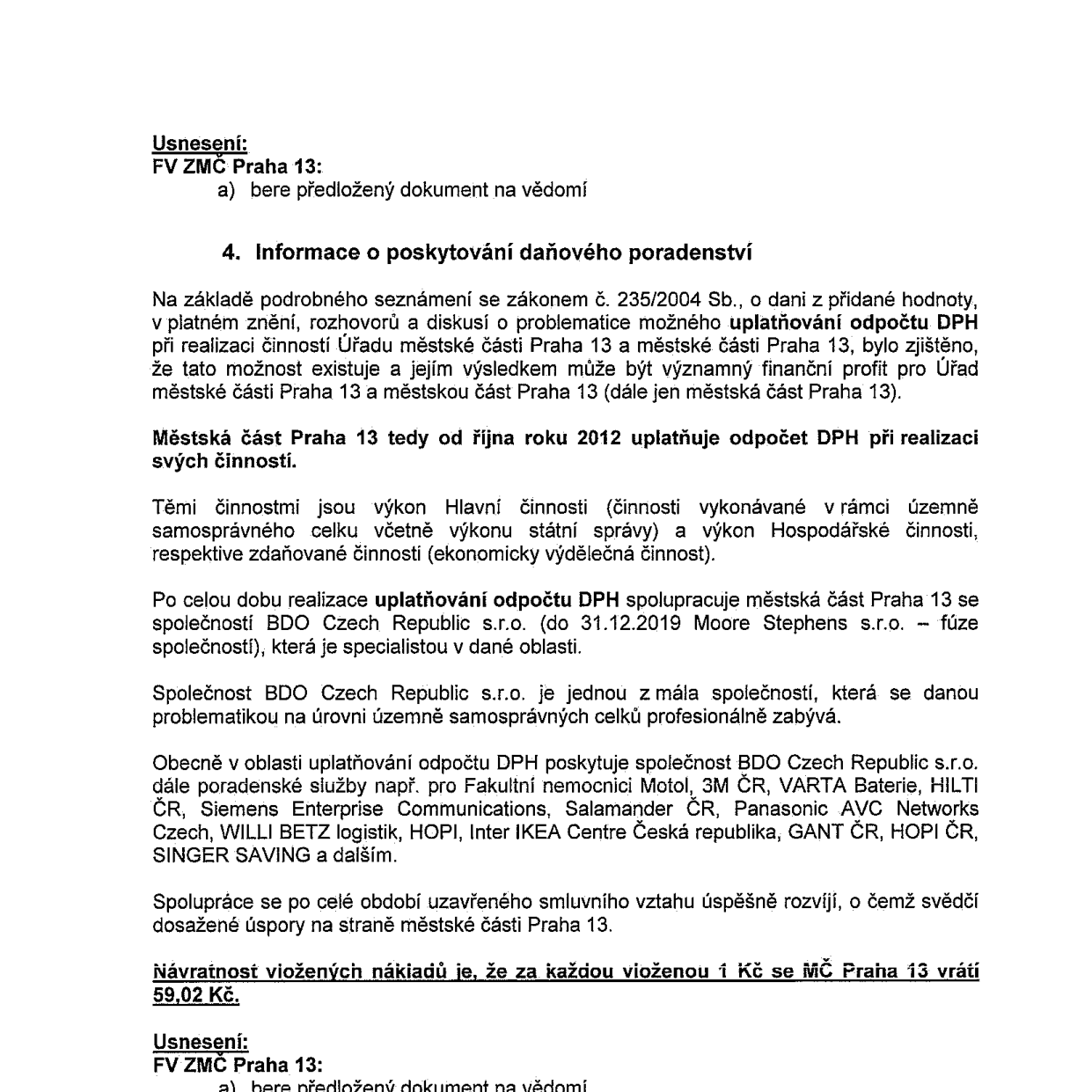 Usnesení FV ZMČ Praha 13: a) bere předložený dokument na vědomí. 4. Informace o poskytování daňového poradenství. Městská část Praha 13 od října roku 2012 uplatňuje odpočet DPH při realizaci svých činností (výkon hlavní činnosti a hospodářské činnosti). Spolupráce se společností BDO Czech Republic s.r.o. (do 31.12.2019 Moore Stephens s.r.o.). Společnost poskytuje poradenství i dalším subjektům (např. Fakultní nemocnice Motol, 3M ČR, VARTA Baterie, HILTI ČR, Siemens Enterprise Communications, Salamander ČR, Panasonic AVC Networks Czech, WILLI BETZ logistik, HOPI, Inter IKEA Centre Česká republika, GANT ČR, SINGER SAVING a dalším). Návratnost vložených nákladů je, že za každou vloženou 1 Kč se MČ Praha 13 vrátí 59,02 Kč. Usnesení FV ZMČ Praha 13: a) bere předložený dokument na vědomí.