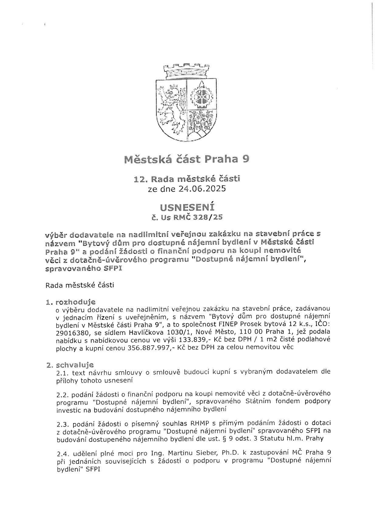 Městská část Praha 9, 12. Rada městské části ze dne 24.06.2025, USNESENÍ č. Us RMČ 328/25. Předmět: výběr dodavatele na nadlimitní veřejnou zakázku na stavební práce s názvem 'Bytový dům pro dostupné nájemní bydlení v Městské části Praha 9' a podání žádosti o finanční podporu na koupi nemovité věci z dotačně-úvěrového programu 'Dostupné nájemní bydlení', spravovaného SFPI. Rada městské části rozhoduje o výběru dodavatele: společnost FINEP Prosek bytová 12 k.s., IČO: 29016380, se sídlem Havlíčkova 1030/1, Nové Město, 110 00 Praha 1. Nabídková cena: 133.839,- Kč bez DPH / 1 m2 čisté podlahové plochy a kupní cena 356.887.997,- Kč bez DPH za celou nemovitou věc. Schvaluje: 2.1. text návrhu smlouvy o smlouvě budoucí kupní, 2.2. podání žádosti o finanční podporu u Státního fondu podpory investic (SFPI), 2.3. podání žádosti o písemný souhlas RHMP s přímým podáním žádosti o dotaci, 2.4. udělení plné moci pro Ing. Martinu Sieber, Ph.D. k zastupování MČ Praha 9.