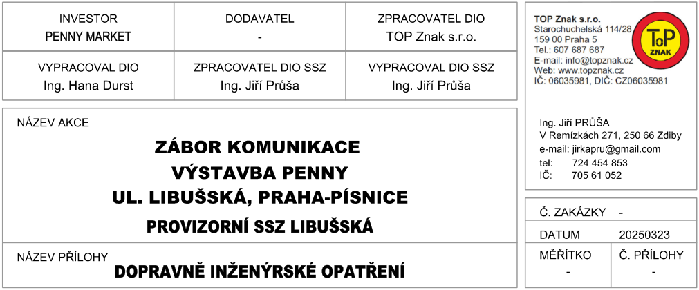 Informační tabulka k projektu: Investor: PENNY MARKET. Zpracovatel DIO: TOP Znak s.r.o. Vypracoval DIO: Ing. Hana Durst. Zpracovatel DIO SSZ: Ing. Jiří Průša. Vypracoval DIO SSZ: Ing. Jiří Průša. Název akce: ZÁBOR KOMUNIKACE, VÝSTAVBA PENNY, UL. LIBUŠSKÁ, PRAHA-PÍSNICE, PROVIZORNÍ SSZ LIBUŠSKÁ. Název přílohy: DOPRAVNĚ INŽENÝRSKÉ OPATŘENÍ. Kontaktní údaje TOP Znak s.r.o.: Starochuchelská 114/28, 159 00 Praha 5, tel.: 607 687 687, e-mail: info@topznak.cz, web: www.topznak.cz, IČ: 06035981, DIČ: CZ06035981. Kontaktní údaje Ing. Jiří Průša: V Remízkách 271, 250 66 Zdiby, e-mail: jirkapru@gmail.com, tel.: 724 454 853, IČ: 705 61 052. Datum: 20250323.