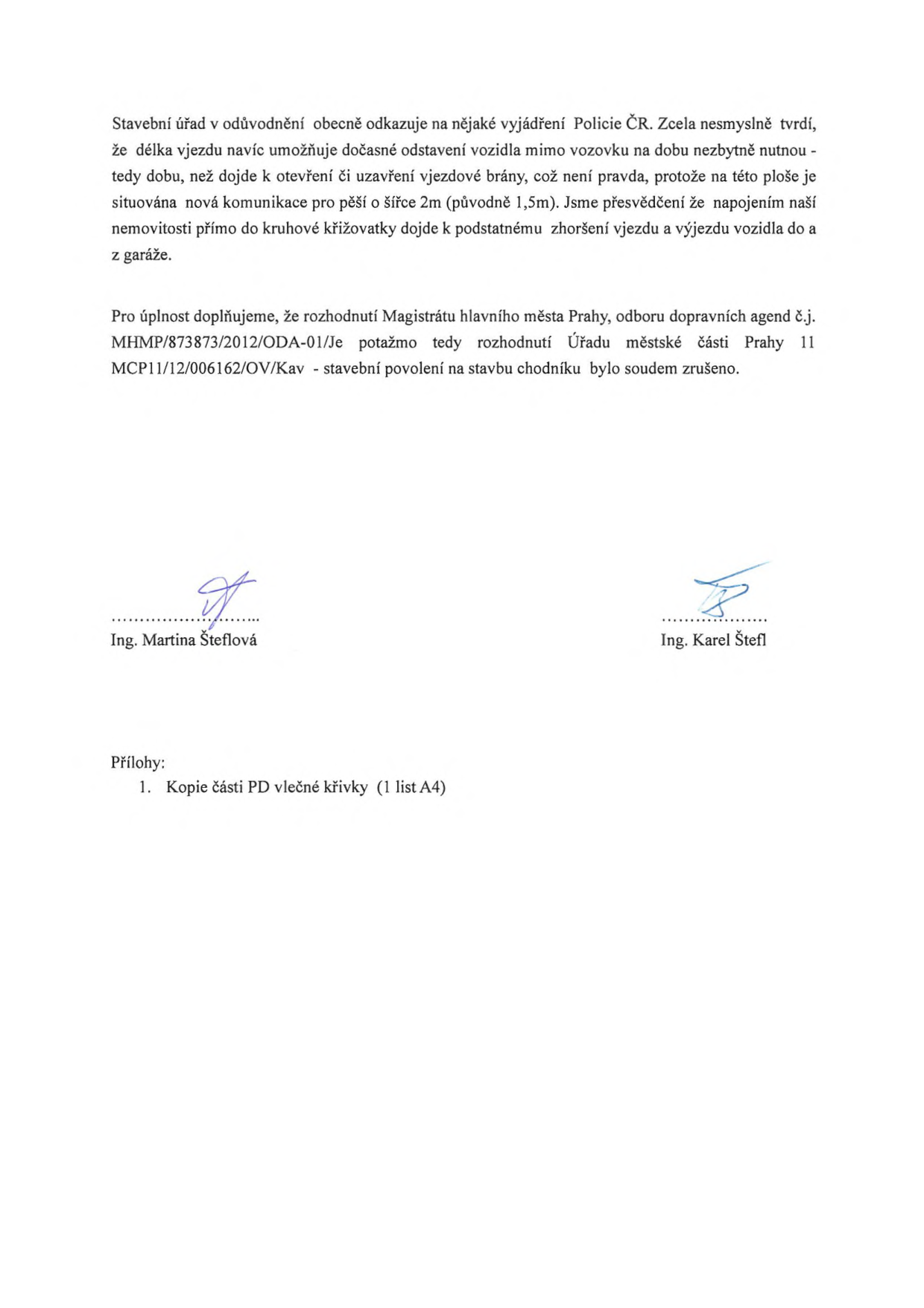 Text dokumentu: Stavební úřad v odůvodnění obecně odkazuje na nějaké vyjádření Policie ČR. Zcela nesmyslně tvrdí, že délka vjezdu navíc umožňuje dočasné odstavení vozidla mimo vozovku na dobu nezbytně nutnou - tedy dobu, než dojde k otevření či uzavření vjezdové brány, což není pravda, protože na této ploše je situována nová komunikace pro pěší o šířce 2m (původně 1,5m). Jsme přesvědčeni že napojením naší nemovitosti přímo do kruhové křižovatky dojde k podstatnému zhoršení vjezdu a výjezdu vozidla do a z garáže. Pro úplnost doplňujeme, že rozhodnutí Magistrátu hlavního města Prahy, odboru dopravních agend č.j. MHMP/873873/2012/ODA-01/Je potažmo tedy rozhodnutí Úřadu městské části Prahy 11 MCP11/12/006162/OV/Kav - stavební povolení na stavbu chodníku bylo soudem zrušeno. Podepsáni: Ing. Martina Šteflová, Ing. Karel Štefl. Přílohy: 1. Kopie části PD vlečné křivky (1 list A4).