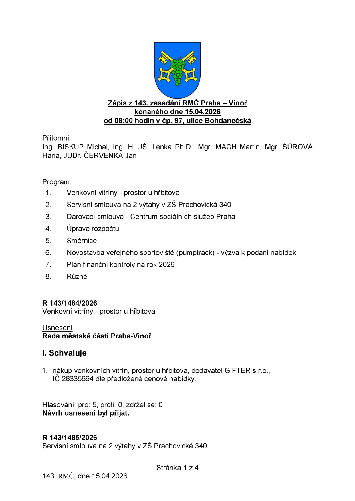 Zápis z 143. zasedání RMČ Praha – Vinoř konaného dne 15.04.2026 od 08:00 hodin v čp. 97, ulice Bohdanečská. Přítomni: Ing. BISKUP Michal, Ing. HLUŠÍ Lenka Ph.D., Mgr. MACH Martin, Mgr. ŠŮROVÁ Hana, JUDr. ČERVENKA Jan. Program: 1. Venkovní vitríny - prostor u hřbitova, 2. Servisní smlouva na 2 výtahy v ZŠ Prachovická 340, 3. Darovací smlouva - Centrum sociálních služeb Praha, 4. Úprava rozpočtu, 5. Směrnice, 6. Novostavba veřejného sportoviště (pumptrack) - výzva k podání nabídek, 7. Plán finanční kontroly na rok 2026, 8. Různé. R 143/1484/2026: Venkovní vitríny - prostor u hřbitova. Usnesení Rady městské části Praha-Vinoř: I. Schvaluje 1. nákup venkovních vitrín, prostor u hřbitova, dodavatel GIFTER s.r.o., IČ 28335694 dle předložené cenové nabídky. Hlasování: pro: 5, proti: 0, zdržel se: 0. Návrh usnesení byl přijat. R 143/1485/2026: Servisní smlouva na 2 výtahy v ZŠ Prachovická 340. Stránka 1 z 4.