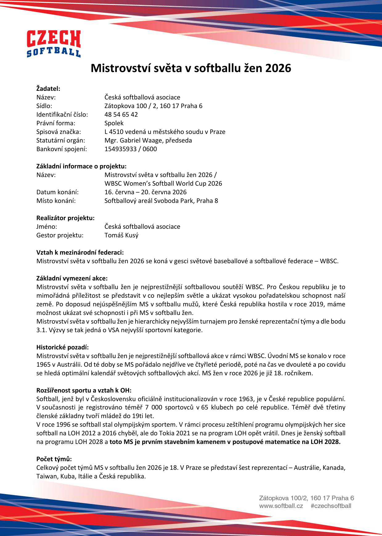 Informační dokument k Mistrovství světa v softballu žen 2026. Žadatel: Česká softballová asociace, Zátopkova 100/2, 160 17 Praha 6, IČO: 48 54 65 42, předseda Mgr. Gabriel Waage. Základní informace: Mistrovství světa v softballu žen 2026 / WBSC Women's Softball World Cup 2026, termín 16. června – 20. června 2026, místo konání: Softballový areál Svoboda Park, Praha 8. Realizátor: Česká softballová asociace, gestor Tomáš Kusý. Vztah k mezinárodní federaci: akce v gesci WBSC. Popis akce: Mistrovství světa je nejprestižnější softballovou soutěží WBSC, 18. ročník. Historie od roku 1965. Softball v ČR: 7 000 sportovců v 65 klubech, 2/3 mládež. Souvislost s LOH 2028. Počet týmů: 18 celkem, v Praze se představí 6 reprezentací: Austrálie, Kanada, Taiwan, Kuba, Itálie a Česká republika.