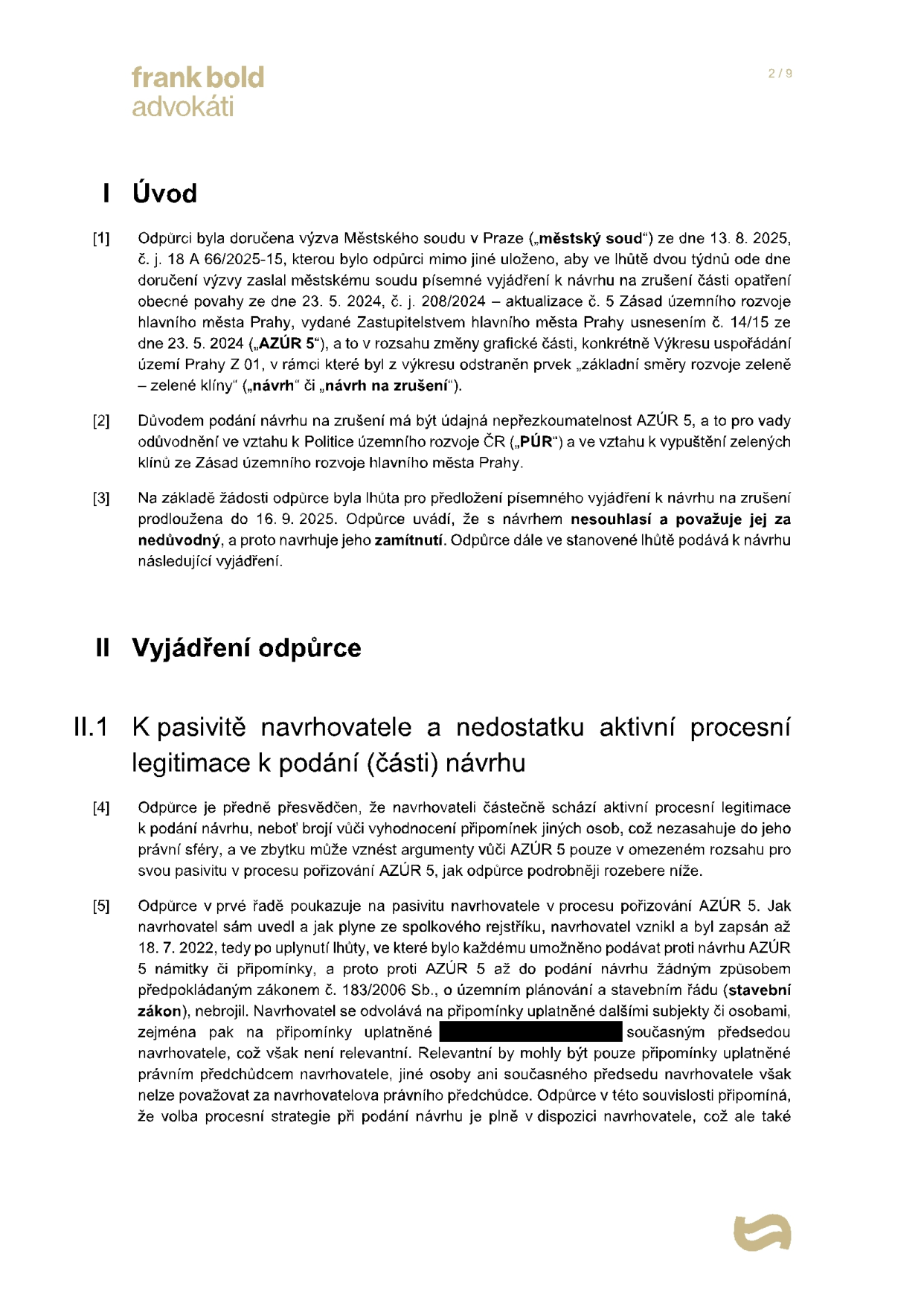 Právní dokument (strana 2/9) od advokátní kanceláře Frank Bold Advokáti. Obsah: I. Úvod: Odpůrci byla doručena výzva Městského soudu v Praze ze dne 13. 8. 2025 (č. j. 18 A 66/2025-15) k vyjádření k návrhu na zrušení části opatření obecné povahy (AZÚR 5) ze dne 23. 5. 2024. Odpůrce návrh považuje za nedůvodný a navrhuje jeho zamítnutí. II. Vyjádření odpůrce: II.1 K pasivitě navrhovatele a nedostatku aktivní procesní legitimace: Odpůrce zpochybňuje aktivní procesní legitimaci navrhovatele, který vznikl až 18. 7. 2022, tedy po uplynutí lhůty pro podávání připomínek k návrhu AZÚR 5, a v procesu pořizování AZÚR 5 byl pasivní.