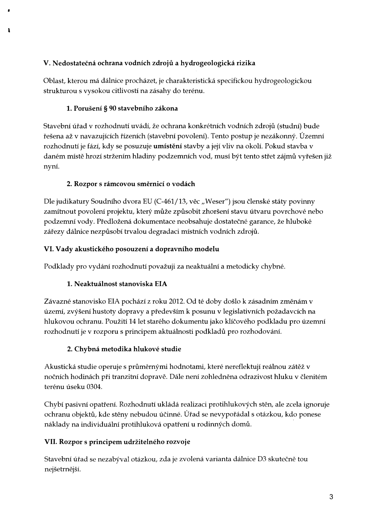 Text dokumentu obsahující právní námitky k výstavbě dálnice D3:

V. Nedostatečná ochrana vodních zdrojů a hydrogeologická rizika
Oblast, kterou má dálnice procházet, je charakteristická specifickou hydrogeologickou strukturou s vysokou citlivostí na zásahy do terénu.
1. Porušení § 90 stavebního zákona: Stavební úřad v rozhodnutí uvádí, že ochrana konkrétních vodních zdrojů (studní) bude řešena až v navazujících řízeních (stavební povolení). Tento postup je nezákonný.
2. Rozpor s rámcovou směrnicí o vodách: Dle judikatury Soudního dvora EU (C-461/13, věc „Weser“) jsou členské státy povinny zamítnout povolení projektu, který může způsobit zhoršení stavu útvaru povrchové nebo podzemní vody.

VI. Vady akustického posouzení a dopravního modelu
Podklady pro vydání rozhodnutí považuji za neaktuální a metodicky chybné.
1. Neaktuálnost stanoviska EIA: Závazné stanovisko EIA pochází z roku 2012. Použití 14 let starého dokumentu je v rozporu s principem aktuálnosti podkladů.
2. Chybná metodika hlukové studie: Studie operuje s průměrnými hodnotami, nereflektuje noční zátěž, neřeší odrazivost hluku a chybí pasivní opatření pro objekty, kde stěny nebudou účinné.

VII. Rozpor s principem udržitelného rozvoje
Stavební úřad se nezabýval otázkou, zda je zvolená varianta dálnice D3 skutečně tou nejšetrnější.