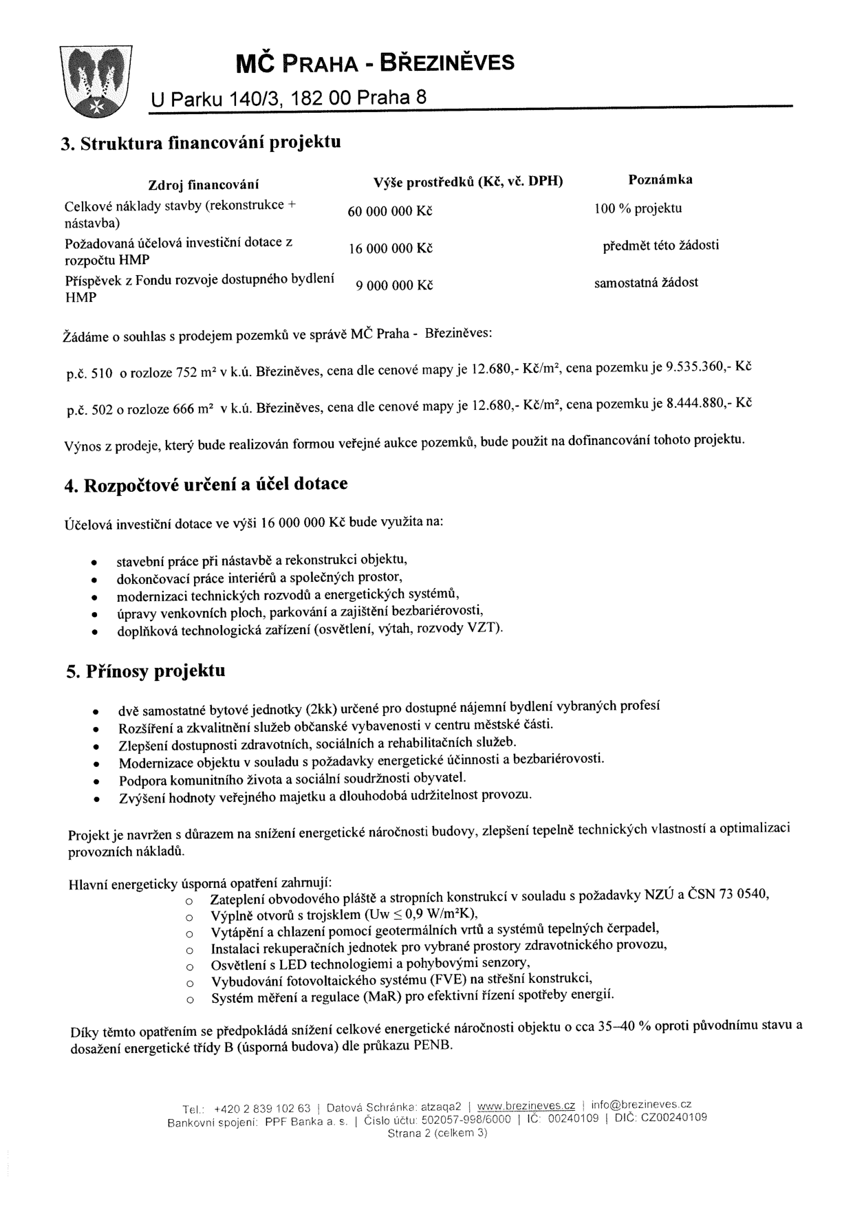 Dokument MČ Praha - Březiněves, strana 2 ze 3. 3. Struktura financování projektu: Celkové náklady 60 000 000 Kč, dotace HMP 16 000 000 Kč, příspěvek z Fondu rozvoje dostupného bydlení HMP 9 000 000 Kč. Žádost o prodej pozemků: p.č. 510 (752 m2, cena 9 535 360 Kč) a p.č. 502 (666 m2, cena 8 444 880 Kč), výnos z prodeje bude použit na dofinancování projektu. 4. Rozpočtové určení a účel dotace: stavební práce, interiéry, technické rozvody, venkovní plochy, doplňková zařízení. 5. Přínosy projektu: dvě bytové jednotky (2kk), rozšíření služeb, dostupnost zdravotních a sociálních služeb, energetická účinnost, bezbariérovost, podpora komunitního života. Energeticky úsporná opatření: zateplení, trojskla, tepelná čerpadla, rekuperace, LED osvětlení, fotovoltaika (FVE), systém měření a regulace (MaR). Cíl: snížení energetické náročnosti o 35-40 %, dosažení třídy B. Kontakt: U Parku 140/3, 182 00 Praha 8, tel: +420 2 839 102 63, www.brezineves.cz, info@brezineves.cz.