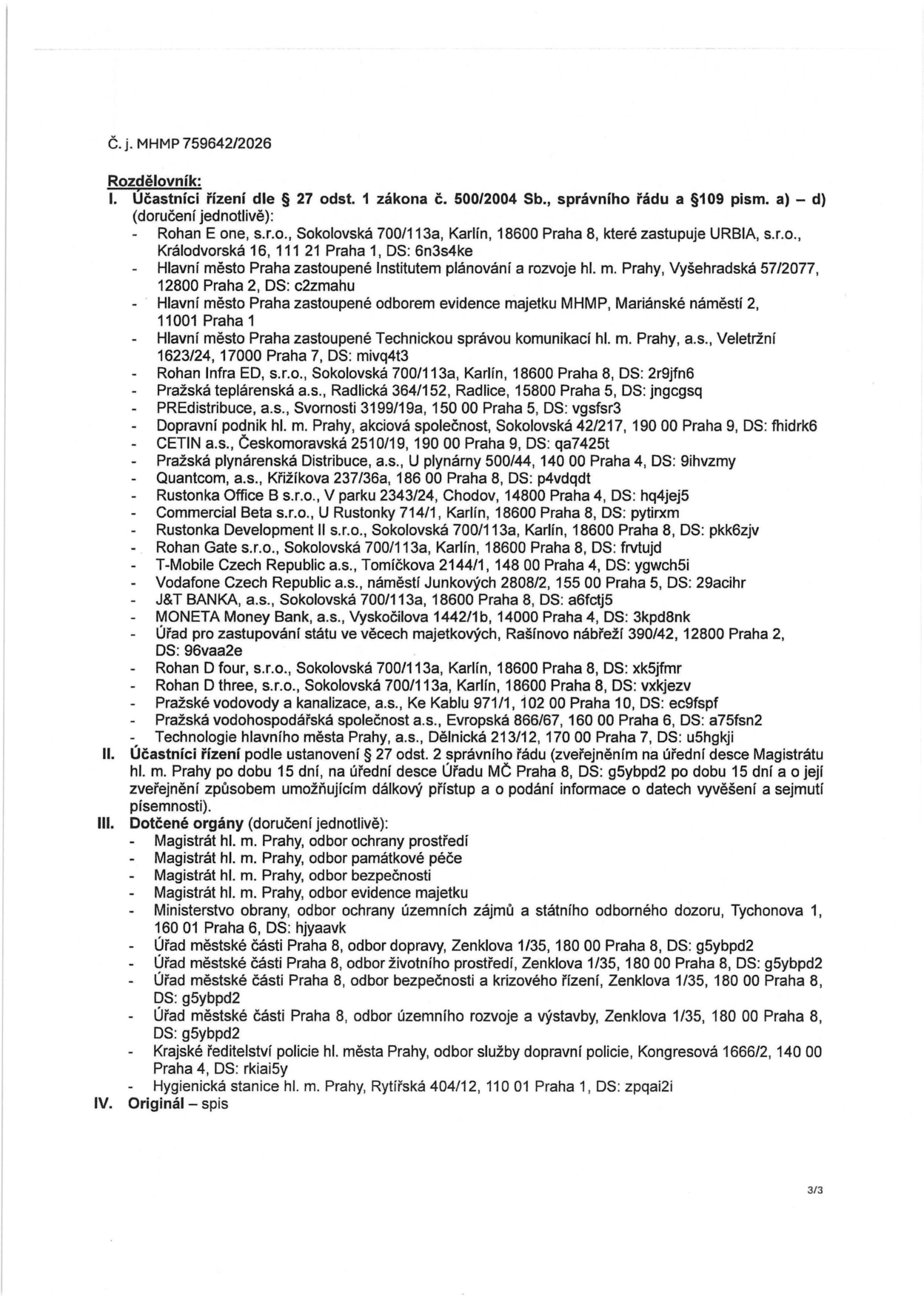 Dokument č. MHMP 759642/2026, Rozdělovník. I. Účastníci řízení dle § 27 odst. 1 zákona č. 500/2004 Sb.: Rohan E one, s.r.o. (zast. URBIA, s.r.o.), Hlavní město Praha (zast. Institutem plánování a rozvoje hl. m. Prahy, odborem evidence majetku MHMP, Technickou správou komunikací hl. m. Prahy, a.s.), Rohan Infra ED, s.r.o., Pražská teplárenská a.s., PREdistribuce, a.s., Dopravní podnik hl. m. Prahy, akciová společnost, CETIN a.s., Pražská plynárenská Distribuce, a.s., Quantcom, a.s., Rustonka Office B s.r.o., Commercial Beta s.r.o., Rustonka Development II s.r.o., Rohan Gate s.r.o., T-Mobile Czech Republic a.s., Vodafone Czech Republic a.s., J&T BANKA, a.s., MONETA Money Bank, a.s., Úřad pro zastupování státu ve věcech majetkových, Rohan D four, s.r.o., Rohan D three, s.r.o., Pražské vodovody a kanalizace, a.s., Pražská vodohospodářská společnost a.s., Technologie hlavního města Prahy, a.s. II. Účastníci řízení dle ustanovení § 27 odst. 2 správního řádu (zveřejněním na úřední desce Magistrátu hl. m. Prahy a Úřadu MČ Praha 8 po dobu 15 dní). III. Dotčené orgány: Magistrát hl. m. Prahy (odbor ochrany prostředí, odbor památkové péče, odbor bezpečnosti, odbor evidence majetku), Ministerstvo obrany (odbor ochrany územních zájmů a státního odborného dozoru), Úřad městské části Praha 8 (odbor dopravy, odbor životního prostředí, odbor bezpečnosti a krizového řízení, odbor územního rozvoje a výstavby), Krajské ředitelství policie hl. města Prahy (odbor služby dopravní policie), Hygienická stanice hl. m. Prahy. IV. Originál – spis.