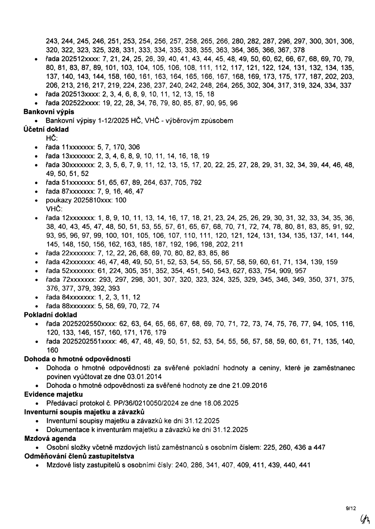 Seznam dokumentů a spisových značek: 243, 244, 245, 246, 251, 253, 254, 256, 257, 258, 265, 266, 280, 282, 287, 296, 297, 300, 301, 306, 320, 322, 323, 325, 328, 331, 333, 334, 335, 338, 355, 363, 364, 365, 366, 367, 378. Řada 202512xxxx: 7, 21, 24, 25, 26, 39, 40, 41, 43, 44, 45, 48, 49, 50, 60, 62, 66, 67, 68, 69, 70, 79, 80, 81, 83, 87, 89, 101, 103, 104, 105, 106, 108, 111, 112, 117, 121, 122, 124, 131, 132, 134, 135, 137, 140, 143, 144, 158, 160, 161, 163, 164, 165, 166, 167, 168, 169, 173, 175, 177, 187, 202, 203, 206, 213, 216, 217, 219, 224, 236, 237, 240, 242, 248, 264, 265, 302, 304, 317, 319, 324, 334, 337. Řada 202513xxxx: 2, 3, 4, 6, 8, 9, 10, 11, 12, 13, 15, 18. Řada 202522xxxx: 19, 22, 28, 34, 76, 79, 80, 85, 87, 90, 95, 96. Bankovní výpisy 1-12/2025 HČ, VHČ - výběrovým způsobem. Účetní doklad HČ: řada 11xxxxxxx: 5, 7, 170, 306; řada 13xxxxxxx: 2, 3, 4, 6, 8, 9, 10, 11, 14, 16, 18, 19; řada 30xxxxxxx: 2, 3, 5, 6, 7, 9, 11, 12, 13, 15, 17, 20, 22, 25, 27, 28, 29, 31, 32, 34, 39, 44, 46, 48, 49, 50, 51, 52; řada 51xxxxxxx: 51, 65, 67, 89, 264, 637, 705, 792; řada 87xxxxxxx: 7, 9, 16, 46, 47; poukazy 2025810xxx: 100. VHČ: řada 12xxxxxxx: 1, 8, 9, 10, 11, 13, 14, 16, 17, 18, 21, 23, 24, 25, 26, 29, 30, 31, 32, 33, 34, 35, 36, 38, 40, 43, 45, 47, 48, 50, 51, 53, 55, 57, 61, 65, 67, 68, 70, 71, 72, 74, 78, 80, 81, 83, 85, 91, 92, 93, 95, 96, 97, 99, 100, 101, 105, 106, 107, 110, 111, 120, 121, 124, 131, 134, 135, 137, 141, 144, 145, 148, 150, 156, 162, 163, 185, 187, 192, 196, 198, 202, 211; řada 22xxxxxxx: 7, 12, 22, 26, 68, 69, 70, 80, 82, 83, 85, 86; řada 42xxxxxxx: 46, 47, 48, 49, 50, 51, 52, 53, 54, 55, 56, 57, 58, 59, 60, 61, 71, 134, 139, 159; řada 52xxxxxxx: 61, 224, 305, 351, 352, 354, 451, 540, 543, 627, 633, 754, 909, 957; řada 72xxxxxxx: 293, 297, 298, 301, 307, 320, 323, 324, 325, 329, 345, 346, 349, 350, 371, 375, 376, 377, 379, 392, 393; řada 84xxxxxxx: 1, 2, 3, 11, 12; řada 88xxxxxxx: 5, 58, 69, 70, 72, 74. Pokladní doklad: řada 2025202550xxxx: 62, 63, 64, 65, 66, 67, 68, 69, 70, 71, 72, 73, 74, 75, 76, 77, 94, 105, 116, 120, 133, 146, 157, 160, 171, 176, 179; řada 2025202551xxxx: 46, 47, 48, 49, 50, 51, 52, 53, 54, 55, 56, 57, 58, 59, 60, 61, 71, 135, 140, 160. Dohoda o hmotné odpovědnosti: ze dne 03.01.2014 a 21.09.2016. Evidence majetku: Předávací protokol č. PP/36/0210050/2024 ze dne 18.06.2025. Inventurní soupis majetku a závazků: k dni 31.12.2025. Mzdová agenda: Osobní složky zaměstnanců č. 225, 260, 436 a 447. Odměňování členů zastupitelstva: Mzdové listy zastupitelů č. 240, 286, 341, 407, 409, 411, 439, 440, 441.