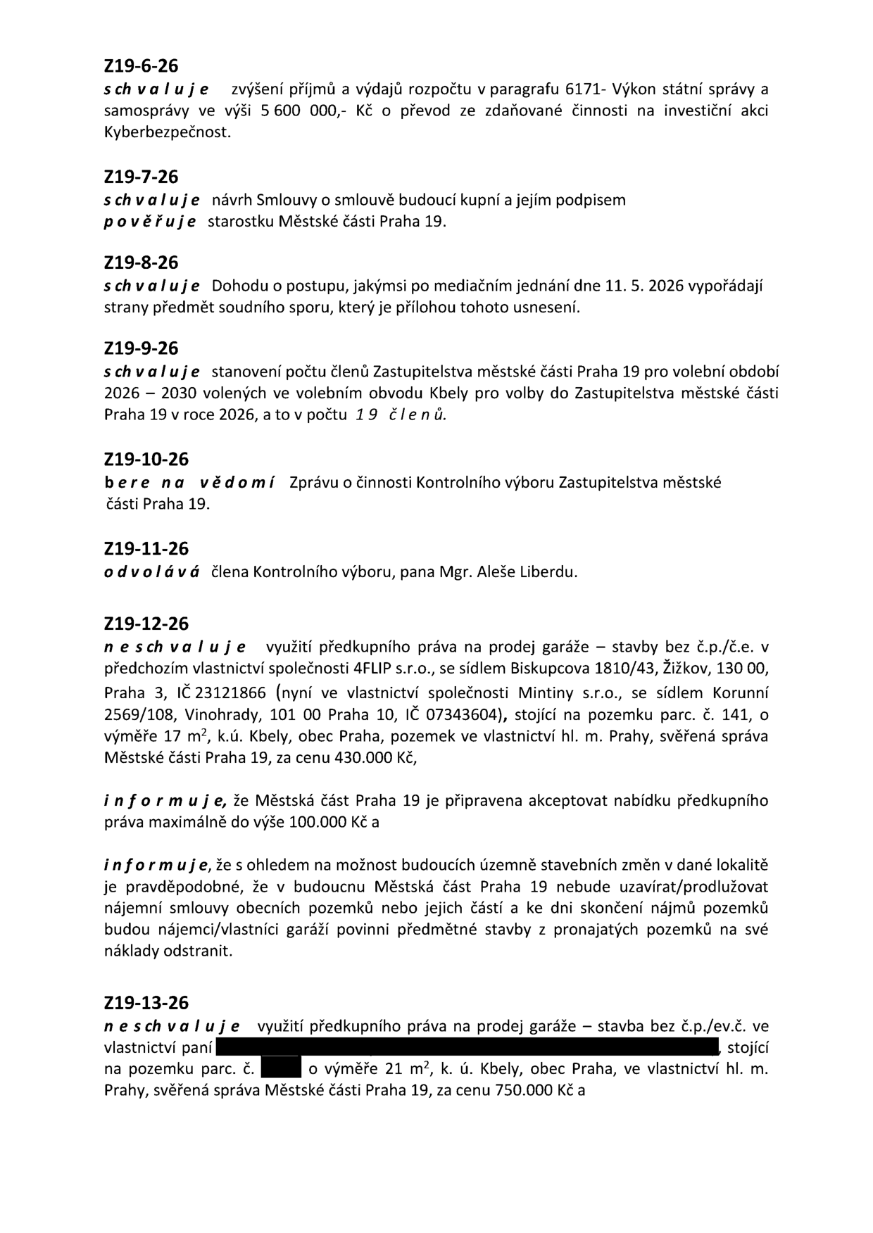 Seznam usnesení Zastupitelstva městské části Praha 19: 
Z19-6-26: Schvaluje zvýšení příjmů a výdajů rozpočtu v paragrafu 6171- Výkon státní správy a samosprávy ve výši 5 600 000,- Kč o převod ze zdaněné činnosti na investiční akci Kyberbezpečnost. 
Z19-7-26: Schvaluje návrh Smlouvy o smlouvě budoucí kupní a jejím podpisem pověřuje starostku Městské části Praha 19. 
Z19-8-26: Schvaluje dohodu o postupu, jakýmsi po mediačním jednání dne 11. 5. 2026 vypořádají strany předmět soudního sporu, který je přílohou tohoto usnesení. 
Z19-9-26: Schvaluje stanovení počtu členů Zastupitelstva městské části Praha 19 pro volební období 2026–2030 volených ve volebním obvodu Kbely pro volby do Zastupitelstva městské části Praha 19 v roce 2026, a to v počtu 19 členů. 
Z19-10-26: Bere na vědomí Zprávu o činnosti Kontrolního výboru Zastupitelstva městské části Praha 19. 
Z19-11-26: Odvolává člena Kontrolního výboru, pana Mgr. Aleše Liberdu. 
Z19-12-26: Neschvaluje využití předkupního práva na prodej garáže – stavby bez č.p./č.e. v předchozím vlastnictví společnosti 4FLIP s.r.o., se sídlem Biskupcova 1810/43, Žižkov, 130 00, Praha 3, IČ 23121866 (nyní ve vlastnictví společnosti Mintiny s.r.o., se sídlem Korunní 2569/108, Vinohrady, 101 00 Praha 10, IČ 07343604), stojící na pozemku parc. č. 141, o výměře 17 m², k.ú. Kbely, obec Praha, pozemek ve vlastnictví hl. m. Prahy, svěřená správa Městské části Praha 19, za cenu 430.000 Kč. Informuje, že Městská část Praha 19 je připravena akceptovat nabídku předkupního práva maximálně do výše 100.000 Kč a informuje, že s ohledem na možnost budoucích územně stavebních změn v dané lokalitě je pravděpodobné, že v budoucnu Městská část Praha 19 nebude uzavírat/prodlužovat nájemní smlouvy obecních pozemků nebo jejich částí a ke dni skončení nájmů pozemků budou nájemci/vlastníci garáží povinni předmětné stavby z pronajatých pozemků na své náklady odstranit. 
Z19-13-26: Neschvaluje využití předkupního práva na prodej garáže – stavby bez č.p./ev.č. ve vlastnictví paní [jméno začerněno] stojící na pozemku parc. č. [číslo začerněno] o výměře 21 m², k. ú. Kbely, obec Praha, ve vlastnictví hl. m. Prahy, svěřená správa Městské části Praha 19, za cenu 750.000 Kč.