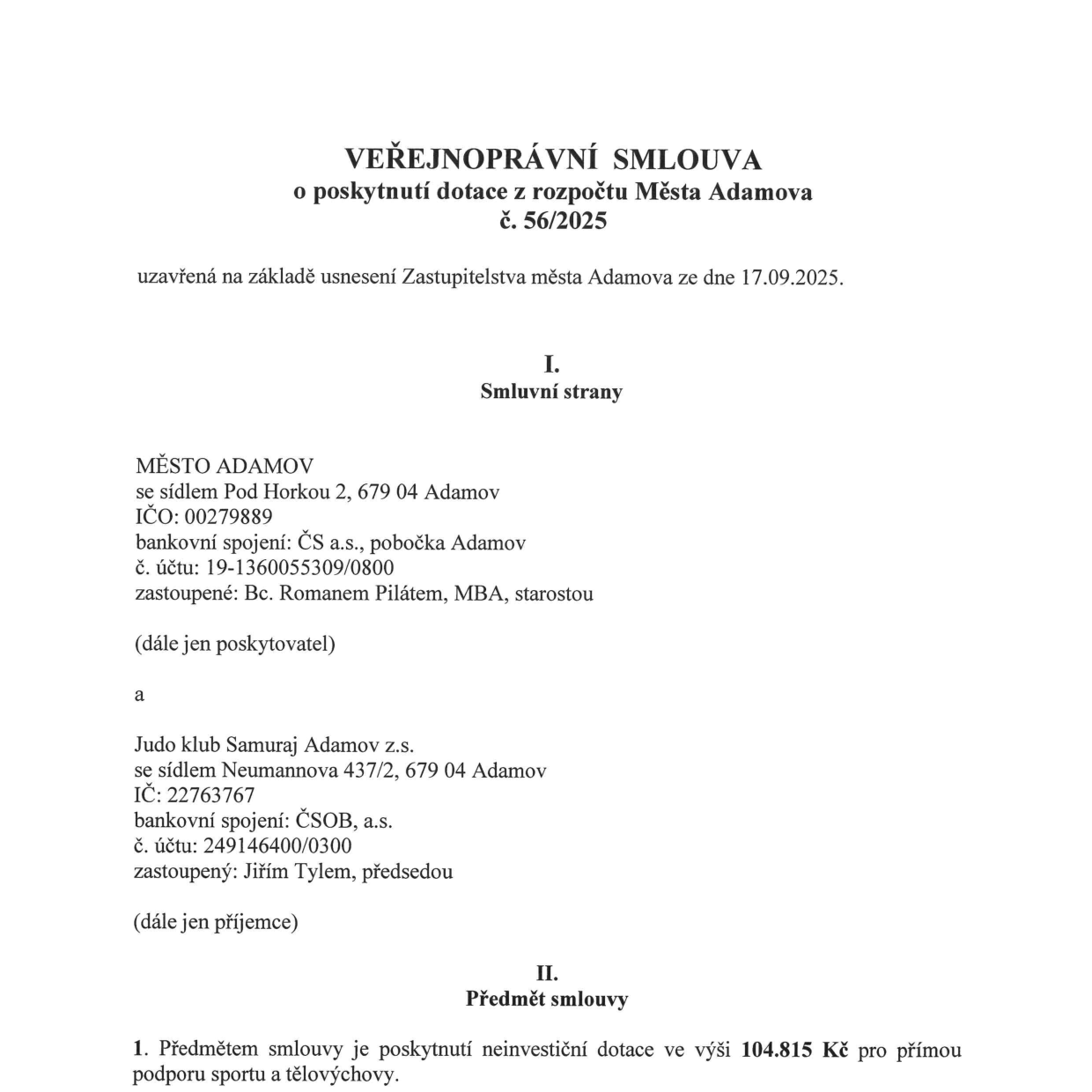 VEŘEJNOPRÁVNÍ SMLOUVA o poskytnutí dotace z rozpočtu Města Adamova č. 56/2025, uzavřená na základě usnesení Zastupitelstva města Adamova ze dne 17.09.2025. I. Smluvní strany: Poskytovatel: MĚSTO ADAMOV, se sídlem Pod Horkou 2, 679 04 Adamov, IČO: 00279889, bankovní spojení: ČS a.s., pobočka Adamov, č. účtu: 19-1360055309/0800, zastoupené: Bc. Romanem Pilátem, MBA, starostou. Příjemce: Judo klub Samuraj Adamov z.s., se sídlem Neumannova 437/2, 679 04 Adamov, IČO: 22763767, bankovní spojení: ČSOB, a.s., č. účtu: 249146400/0300, zastoupený: Jiřím Tylem, předsedou. II. Předmět smlouvy: 1. Předmětem smlouvy je poskytnutí neinvestiční dotace ve výši 104.815 Kč pro přímou podporu sportu a tělovýchovy.