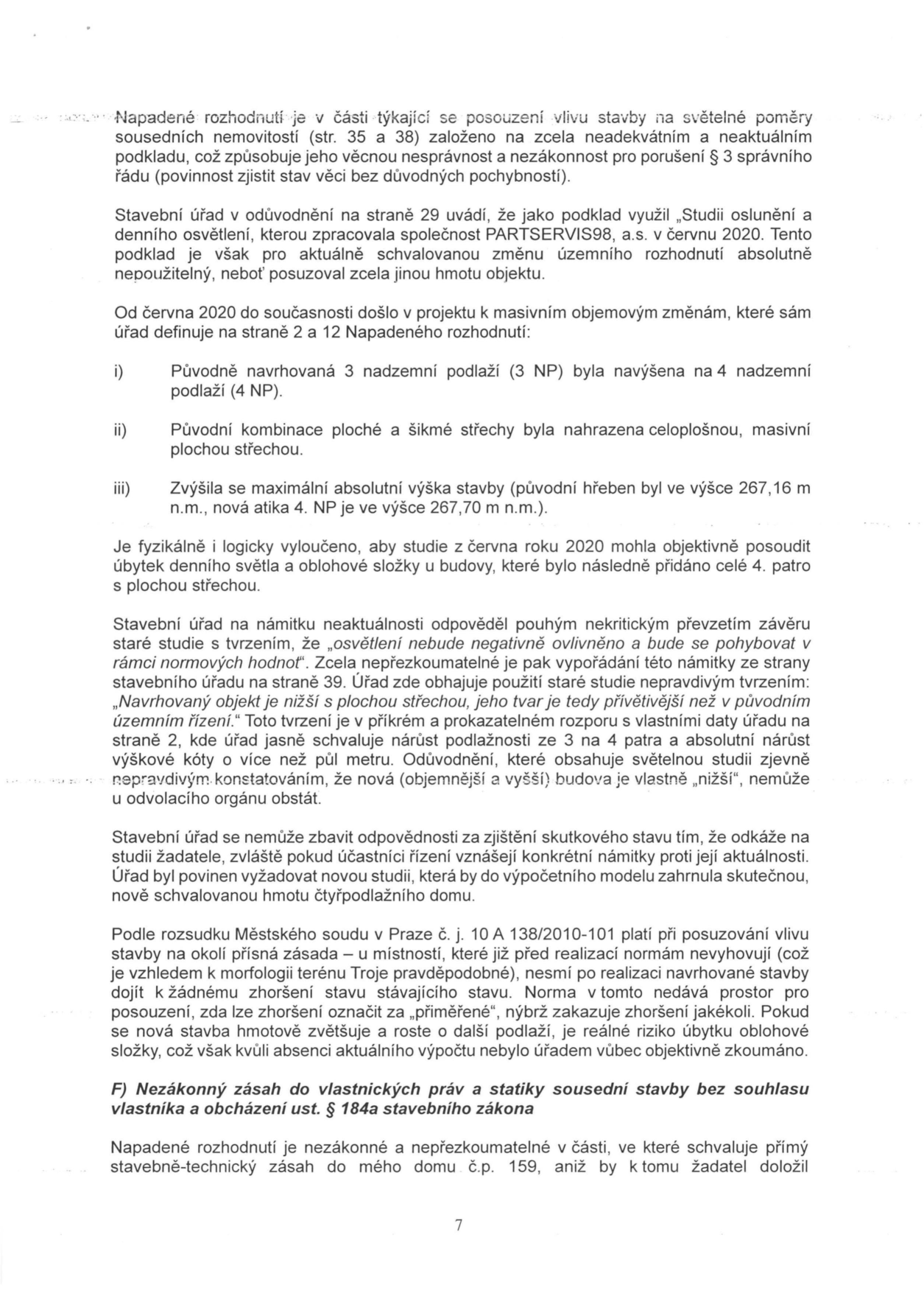 Text dokumentu (strana 7) obsahující právní námitky proti rozhodnutí stavebního úřadu. Hlavní body: 1. Napadení rozhodnutí kvůli neaktuálnímu podkladu (studie oslunění z června 2020 od společnosti PARTSERVIS98, a.s.), který neodpovídá změnám v projektu (navýšení ze 3 na 4 nadzemní podlaží, změna střechy, zvýšení výšky stavby). 2. Kritika stavebního úřadu za nekritické převzetí starých závěrů a rozpor v tvrzení úřadu, že nová budova je 'nižší'. 3. Odkaz na rozsudek Městského soudu v Praze č. j. 10 A 138/2010-101 týkající se zhoršení světelných poměrů. 4. Námitka nezákonného zásahu do vlastnických práv a statiky sousední stavby (č.p. 159) bez souhlasu vlastníka dle § 184a stavebního zákona.